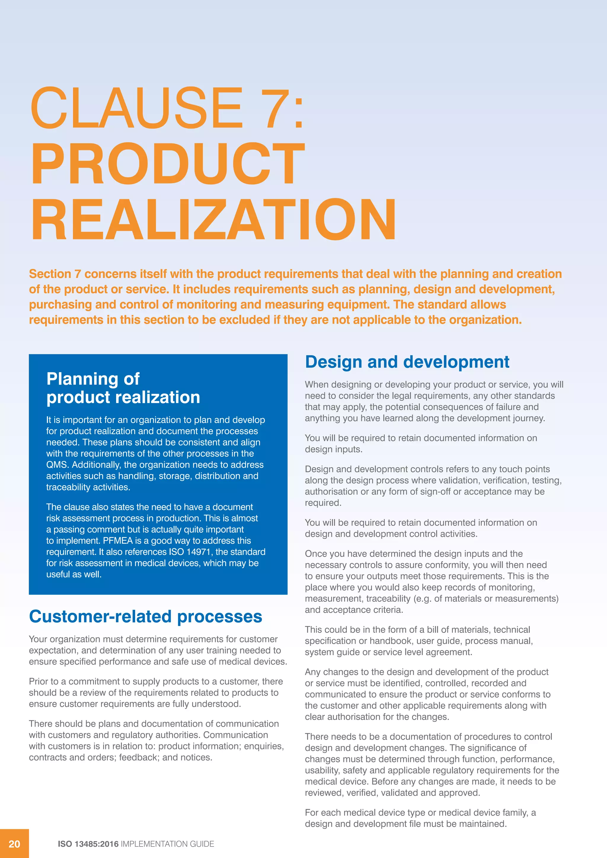 ISO 13485:2016 IMPLEMENTATION GUIDE
20
CLAUSE 7:
PRODUCT
REALIZATION
Customer-related processes
Your organization must determine requirements for customer
expectation, and determination of any user training needed to
ensure specified performance and safe use of medical devices.
Prior to a commitment to supply products to a customer, there
should be a review of the requirements related to products to
ensure customer requirements are fully understood.
There should be plans and documentation of communication
with customers and regulatory authorities. Communication
with customers is in relation to: product information; enquiries,
contracts and orders; feedback; and notices.
Design and development
When designing or developing your product or service, you will
need to consider the legal requirements, any other standards
that may apply, the potential consequences of failure and
anything you have learned along the development journey.
You will be required to retain documented information on
design inputs.
Design and development controls refers to any touch points
along the design process where validation, verification, testing,
authorisation or any form of sign-off or acceptance may be
required.
You will be required to retain documented information on
design and development control activities.
Once you have determined the design inputs and the
necessary controls to assure conformity, you will then need
to ensure your outputs meet those requirements. This is the
place where you would also keep records of monitoring,
measurement, traceability (e.g. of materials or measurements)
and acceptance criteria.
This could be in the form of a bill of materials, technical
specification or handbook, user guide, process manual,
system guide or service level agreement.
Any changes to the design and development of the product
or service must be identified, controlled, recorded and
communicated to ensure the product or service conforms to
the customer and other applicable requirements along with
clear authorisation for the changes.
There needs to be a documentation of procedures to control
design and development changes. The significance of
changes must be determined through function, performance,
usability, safety and applicable regulatory requirements for the
medical device. Before any changes are made, it needs to be
reviewed, verified, validated and approved.
For each medical device type or medical device family, a
design and development file must be maintained.
Section 7 concerns itself with the product requirements that deal with the planning and creation
of the product or service. It includes requirements such as planning, design and development,
purchasing and control of monitoring and measuring equipment. The standard allows
requirements in this section to be excluded if they are not applicable to the organization.
Planning of
product realization
It is important for an organization to plan and develop
for product realization and document the processes
needed. These plans should be consistent and align
with the requirements of the other processes in the
QMS. Additionally, the organization needs to address
activities such as handling, storage, distribution and
traceability activities.
The clause also states the need to have a document
risk assessment process in production. This is almost
a passing comment but is actually quite important
to implement. PFMEA is a good way to address this
requirement. It also references ISO 14971, the standard
for risk assessment in medical devices, which may be
useful as well.
 