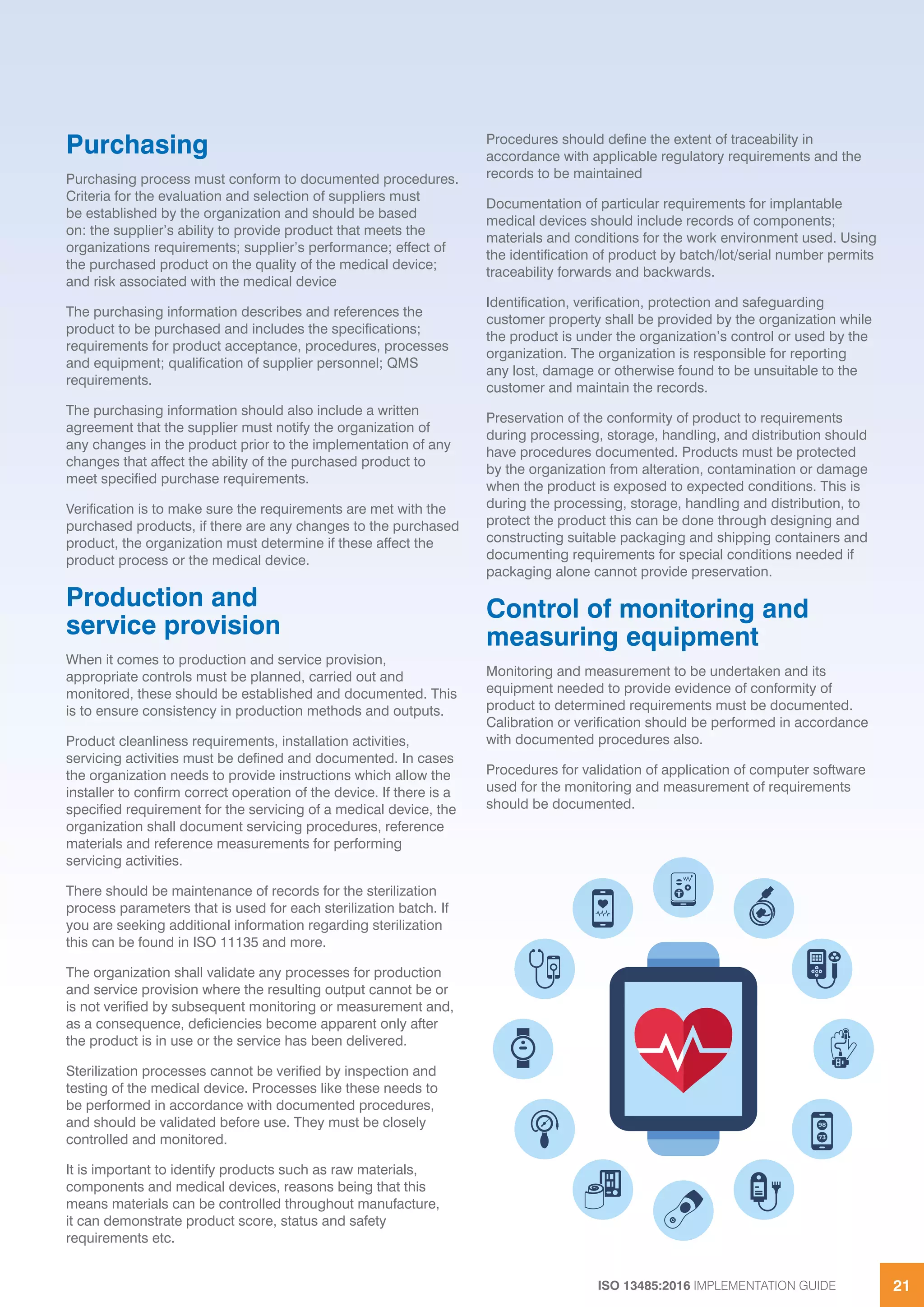 ISO 13485:2016 IMPLEMENTATION GUIDE 21
Purchasing
Purchasing process must conform to documented procedures.
Criteria for the evaluation and selection of suppliers must
be established by the organization and should be based
on: the supplier’s ability to provide product that meets the
organizations requirements; supplier’s performance; effect of
the purchased product on the quality of the medical device;
and risk associated with the medical device
The purchasing information describes and references the
product to be purchased and includes the specifications;
requirements for product acceptance, procedures, processes
and equipment; qualification of supplier personnel; QMS
requirements.
The purchasing information should also include a written
agreement that the supplier must notify the organization of
any changes in the product prior to the implementation of any
changes that affect the ability of the purchased product to
meet specified purchase requirements.
Verification is to make sure the requirements are met with the
purchased products, if there are any changes to the purchased
product, the organization must determine if these affect the
product process or the medical device.
Production and
service provision
When it comes to production and service provision,
appropriate controls must be planned, carried out and
monitored, these should be established and documented. This
is to ensure consistency in production methods and outputs.
Product cleanliness requirements, installation activities,
servicing activities must be defined and documented. In cases
the organization needs to provide instructions which allow the
installer to confirm correct operation of the device. If there is a
specified requirement for the servicing of a medical device, the
organization shall document servicing procedures, reference
materials and reference measurements for performing
servicing activities.
There should be maintenance of records for the sterilization
process parameters that is used for each sterilization batch. If
you are seeking additional information regarding sterilization
this can be found in ISO 11135 and more.
The organization shall validate any processes for production
and service provision where the resulting output cannot be or
is not verified by subsequent monitoring or measurement and,
as a consequence, deficiencies become apparent only after
the product is in use or the service has been delivered.
Sterilization processes cannot be verified by inspection and
testing of the medical device. Processes like these needs to
be performed in accordance with documented procedures,
and should be validated before use. They must be closely
controlled and monitored.
It is important to identify products such as raw materials,
components and medical devices, reasons being that this
means materials can be controlled throughout manufacture,
it can demonstrate product score, status and safety
requirements etc.
Procedures should define the extent of traceability in
accordance with applicable regulatory requirements and the
records to be maintained
Documentation of particular requirements for implantable
medical devices should include records of components;
materials and conditions for the work environment used. Using
the identification of product by batch/lot/serial number permits
traceability forwards and backwards.
Identification, verification, protection and safeguarding
customer property shall be provided by the organization while
the product is under the organization’s control or used by the
organization. The organization is responsible for reporting
any lost, damage or otherwise found to be unsuitable to the
customer and maintain the records.
Preservation of the conformity of product to requirements
during processing, storage, handling, and distribution should
have procedures documented. Products must be protected
by the organization from alteration, contamination or damage
when the product is exposed to expected conditions. This is
during the processing, storage, handling and distribution, to
protect the product this can be done through designing and
constructing suitable packaging and shipping containers and
documenting requirements for special conditions needed if
packaging alone cannot provide preservation.
Control of monitoring and
measuring equipment
Monitoring and measurement to be undertaken and its
equipment needed to provide evidence of conformity of
product to determined requirements must be documented.
Calibration or verification should be performed in accordance
with documented procedures also.
Procedures for validation of application of computer software
used for the monitoring and measurement of requirements
should be documented.
 
