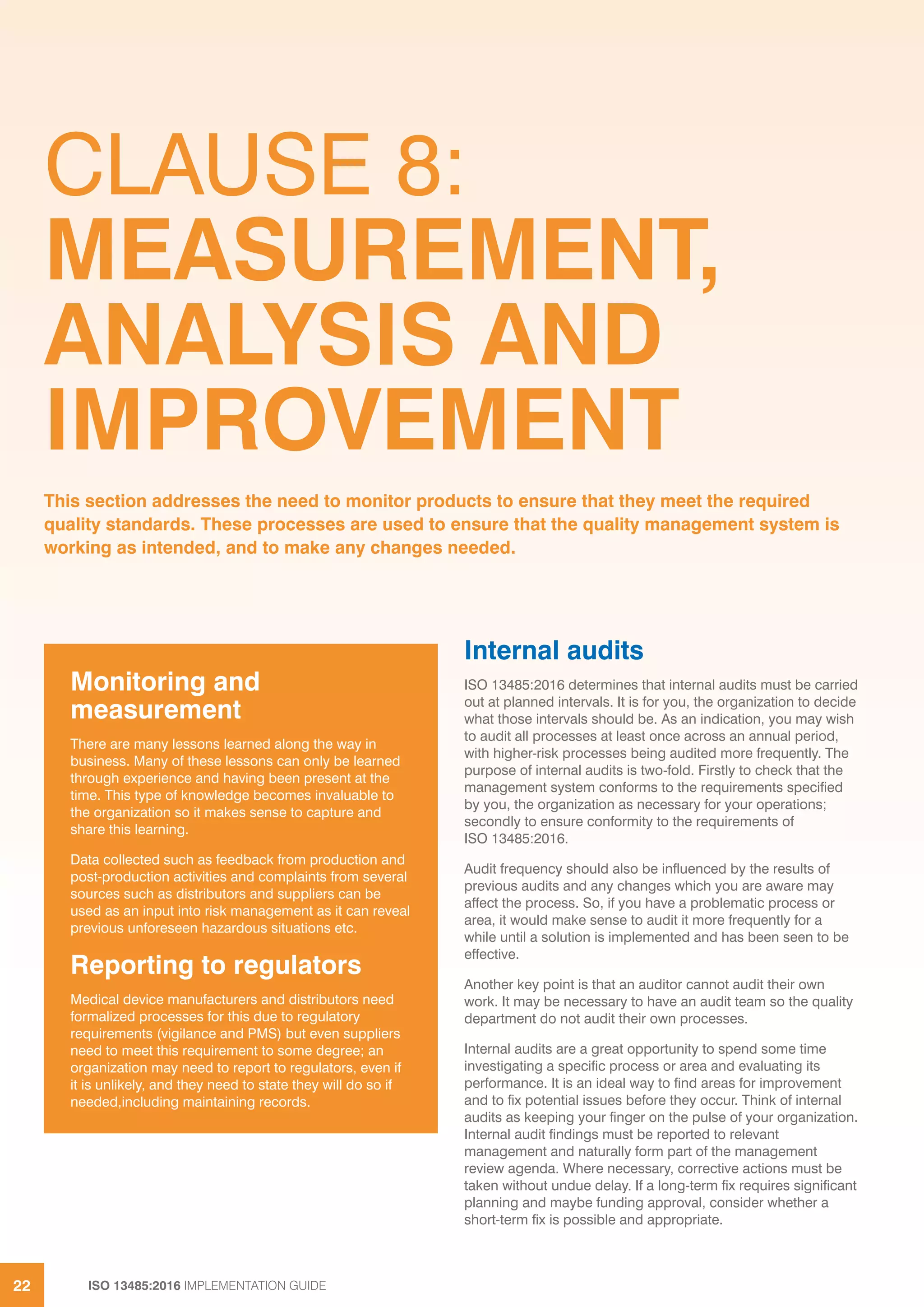 ISO 13485:2016 IMPLEMENTATION GUIDE
22
CLAUSE 8:
MEASUREMENT,
ANALYSIS AND
IMPROVEMENT
Internal audits
ISO 13485:2016 determines that internal audits must be carried
out at planned intervals. It is for you, the organization to decide
what those intervals should be. As an indication, you may wish
to audit all processes at least once across an annual period,
with higher-risk processes being audited more frequently. The
purpose of internal audits is two-fold. Firstly to check that the
management system conforms to the requirements specified
by you, the organization as necessary for your operations;
secondly to ensure conformity to the requirements of
ISO 13485:2016.
Audit frequency should also be influenced by the results of
previous audits and any changes which you are aware may
affect the process. So, if you have a problematic process or
area, it would make sense to audit it more frequently for a
while until a solution is implemented and has been seen to be
effective.
Another key point is that an auditor cannot audit their own
work. It may be necessary to have an audit team so the quality
department do not audit their own processes.
Internal audits are a great opportunity to spend some time
investigating a specific process or area and evaluating its
performance. It is an ideal way to find areas for improvement
and to fix potential issues before they occur. Think of internal
audits as keeping your finger on the pulse of your organization.
Internal audit findings must be reported to relevant
management and naturally form part of the management
review agenda. Where necessary, corrective actions must be
taken without undue delay. If a long-term fix requires significant
planning and maybe funding approval, consider whether a
short-term fix is possible and appropriate.
This section addresses the need to monitor products to ensure that they meet the required
quality standards. These processes are used to ensure that the quality management system is
working as intended, and to make any changes needed.
Monitoring and
measurement
There are many lessons learned along the way in
business. Many of these lessons can only be learned
through experience and having been present at the
time. This type of knowledge becomes invaluable to
the organization so it makes sense to capture and
share this learning.
Data collected such as feedback from production and
post-production activities and complaints from several
sources such as distributors and suppliers can be
used as an input into risk management as it can reveal
previous unforeseen hazardous situations etc.
Reporting to regulators
Medical device manufacturers and distributors need
formalized processes for this due to regulatory
requirements (vigilance and PMS) but even suppliers
need to meet this requirement to some degree; an
organization may need to report to regulators, even if
it is unlikely, and they need to state they will do so if
needed,including maintaining records.
 