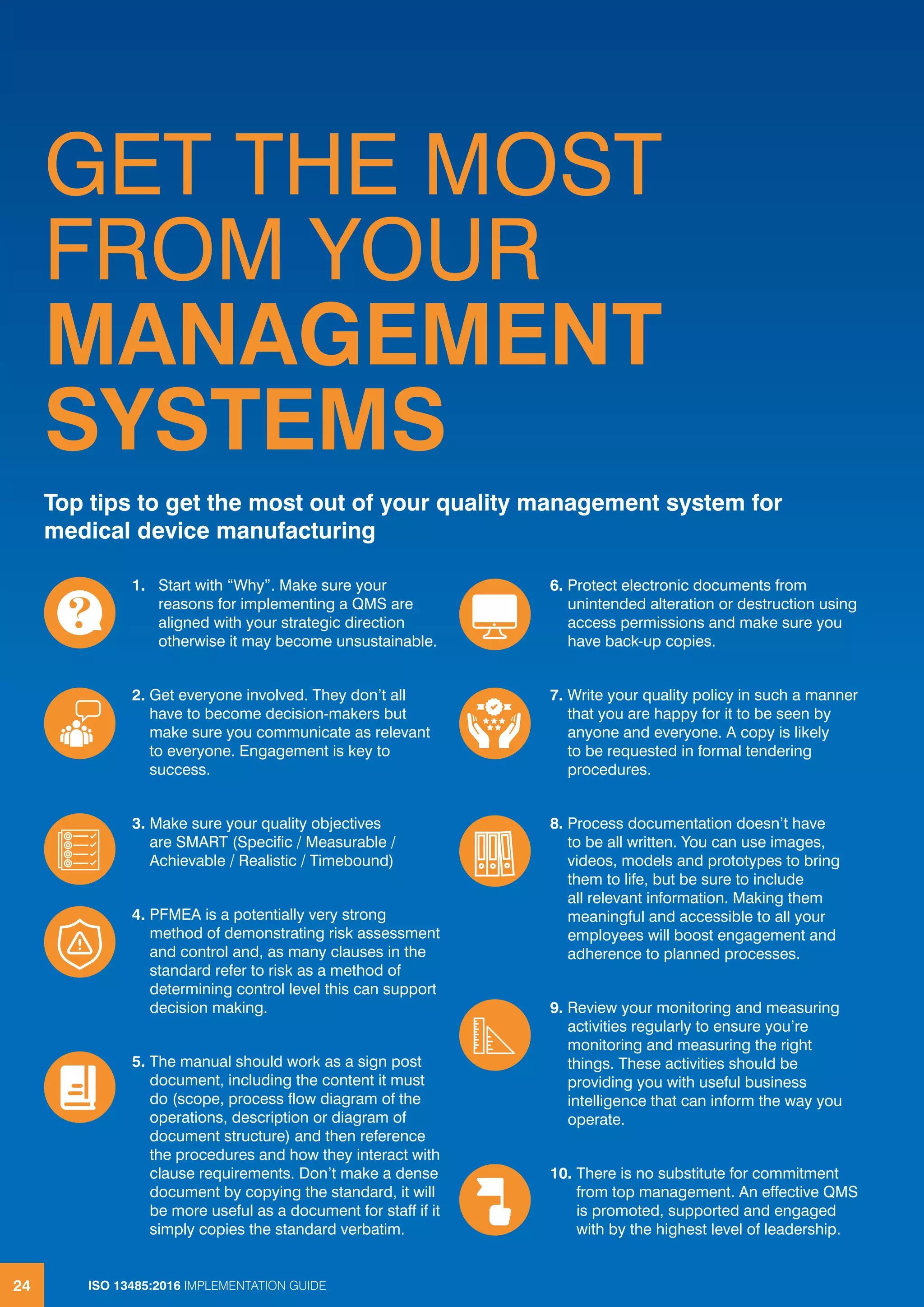 ISO 13485:2016 IMPLEMENTATION GUIDE
24
GET THE MOST
FROM YOUR
MANAGEMENT
SYSTEMS
Top tips to get the most out of your quality management system for
medical device manufacturing
ISO 13485:2016 IMPLEMENTATION GUIDE
24
1. Start with “Why”. Make sure your
reasons for implementing a QMS are
aligned with your strategic direction
otherwise it may become unsustainable.
2. Get everyone involved. They don’t all
have to become decision-makers but
make sure you communicate as relevant
to everyone. Engagement is key to
success.
3. Make sure your quality objectives
are SMART (Specific / Measurable /
Achievable / Realistic / Timebound)
4. PFMEA is a potentially very strong
method of demonstrating risk assessment
and control and, as many clauses in the
standard refer to risk as a method of
determining control level this can support
decision making.
5. The manual should work as a sign post
document, including the content it must
do (scope, process flow diagram of the
operations, description or diagram of
document structure) and then reference
the procedures and how they interact with
clause requirements. Don’t make a dense
document by copying the standard, it will
be more useful as a document for staff if it
simply copies the standard verbatim.
6. Protect electronic documents from
unintended alteration or destruction using
access permissions and make sure you
have back-up copies.
7. Write your quality policy in such a manner
that you are happy for it to be seen by
anyone and everyone. A copy is likely
to be requested in formal tendering
procedures.
8. Process documentation doesn’t have
to be all written. You can use images,
videos, models and prototypes to bring
them to life, but be sure to include
all relevant information. Making them
meaningful and accessible to all your
employees will boost engagement and
adherence to planned processes.
9. Review your monitoring and measuring
activities regularly to ensure you’re
monitoring and measuring the right
things. These activities should be
providing you with useful business
intelligence that can inform the way you
operate.
10. There is no substitute for commitment
from top management. An effective QMS
is promoted, supported and engaged
with by the highest level of leadership.
 