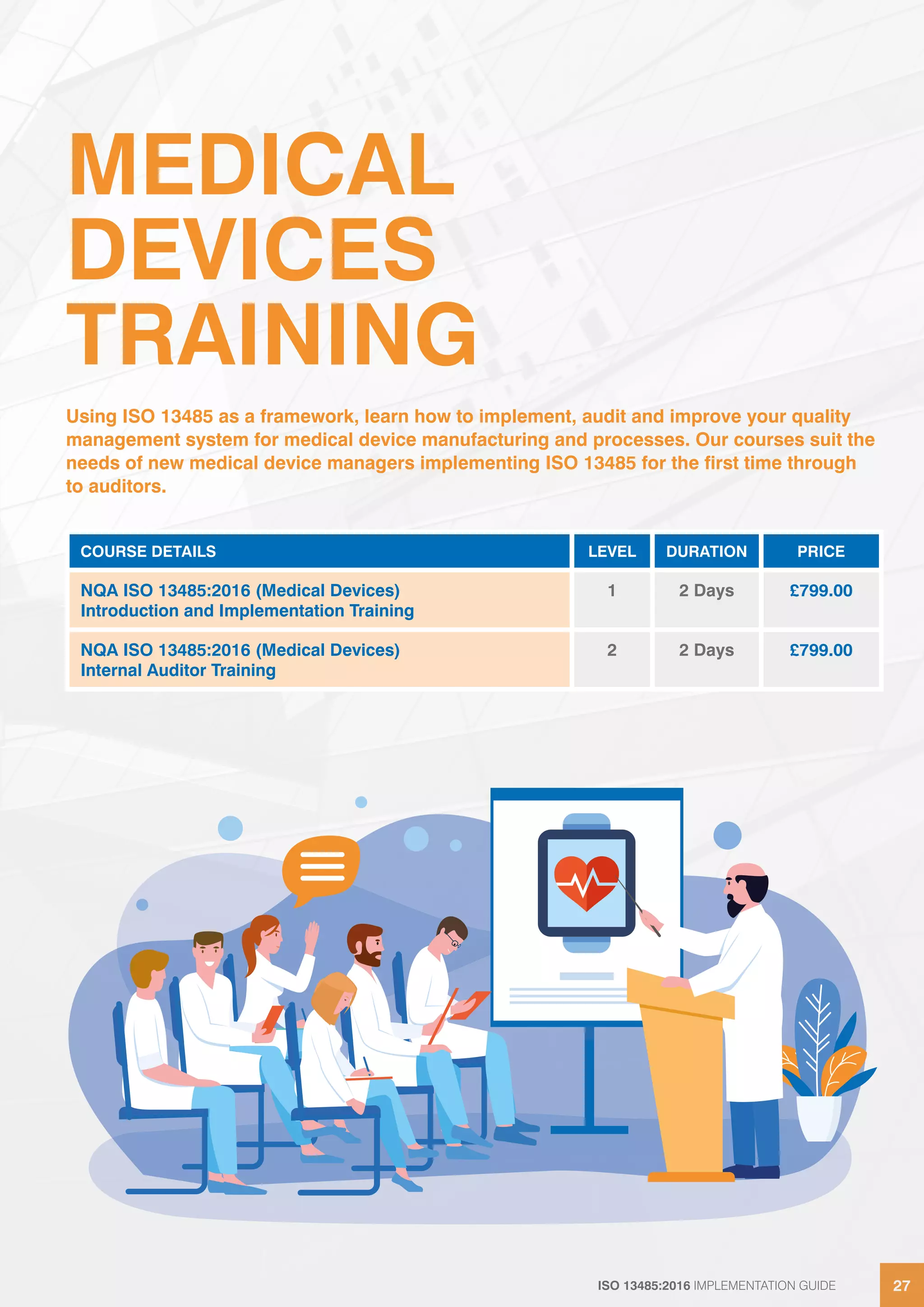 ISO 13485:2016 IMPLEMENTATION GUIDE 27
ISO 13485:2016 IMPLEMENTATION GUIDE 27
MEDICAL
DEVICES
TRAINING
Using ISO 13485 as a framework, learn how to implement, audit and improve your quality
management system for medical device manufacturing and processes. Our courses suit the
needs of new medical device managers implementing ISO 13485 for the first time through
to auditors.
COURSE DETAILS LEVEL DURATION PRICE
NQA ISO 13485:2016 (Medical Devices)
Introduction and Implementation Training
1 2 Days £799.00
NQA ISO 13485:2016 (Medical Devices)
Internal Auditor Training
2 2 Days £799.00
 