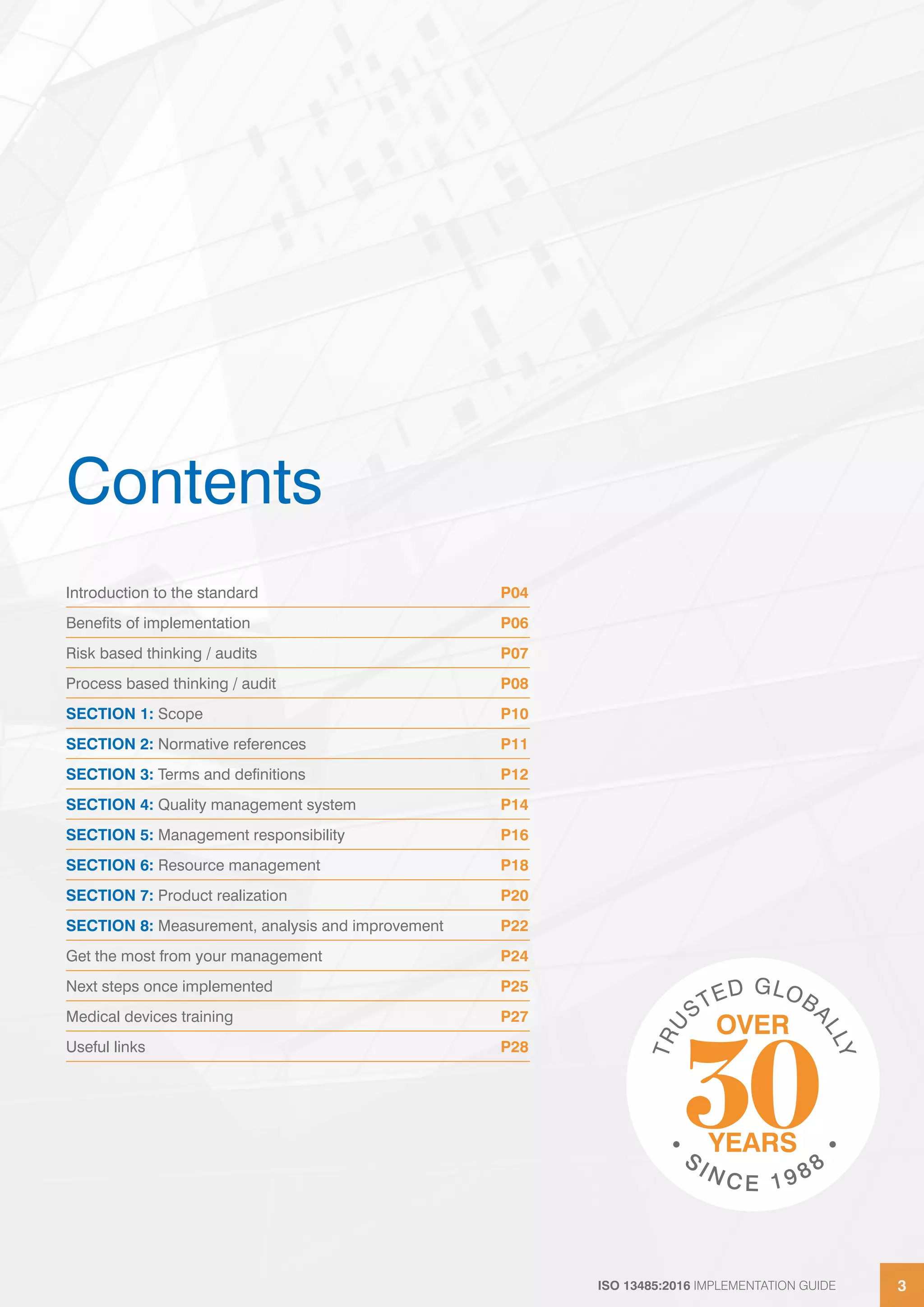 ISO 13485:2016 IMPLEMENTATION GUIDE 3
ISO 13485:2016 IMPLEMENTATION GUIDE 3
Contents
Introduction to the standard P04
Benefits of implementation P06
Risk based thinking / audits P07
Process based thinking / audit P08
SECTION 1: Scope P10
SECTION 2: Normative references P11
SECTION 3: Terms and definitions P12
SECTION 4: Quality management system P14
SECTION 5: Management responsibility P16
SECTION 6: Resource management P18
SECTION 7: Product realization P20
SECTION 8: Measurement, analysis and improvement P22
Get the most from your management P24
Next steps once implemented P25
Medical devices training P27
Useful links P28
 