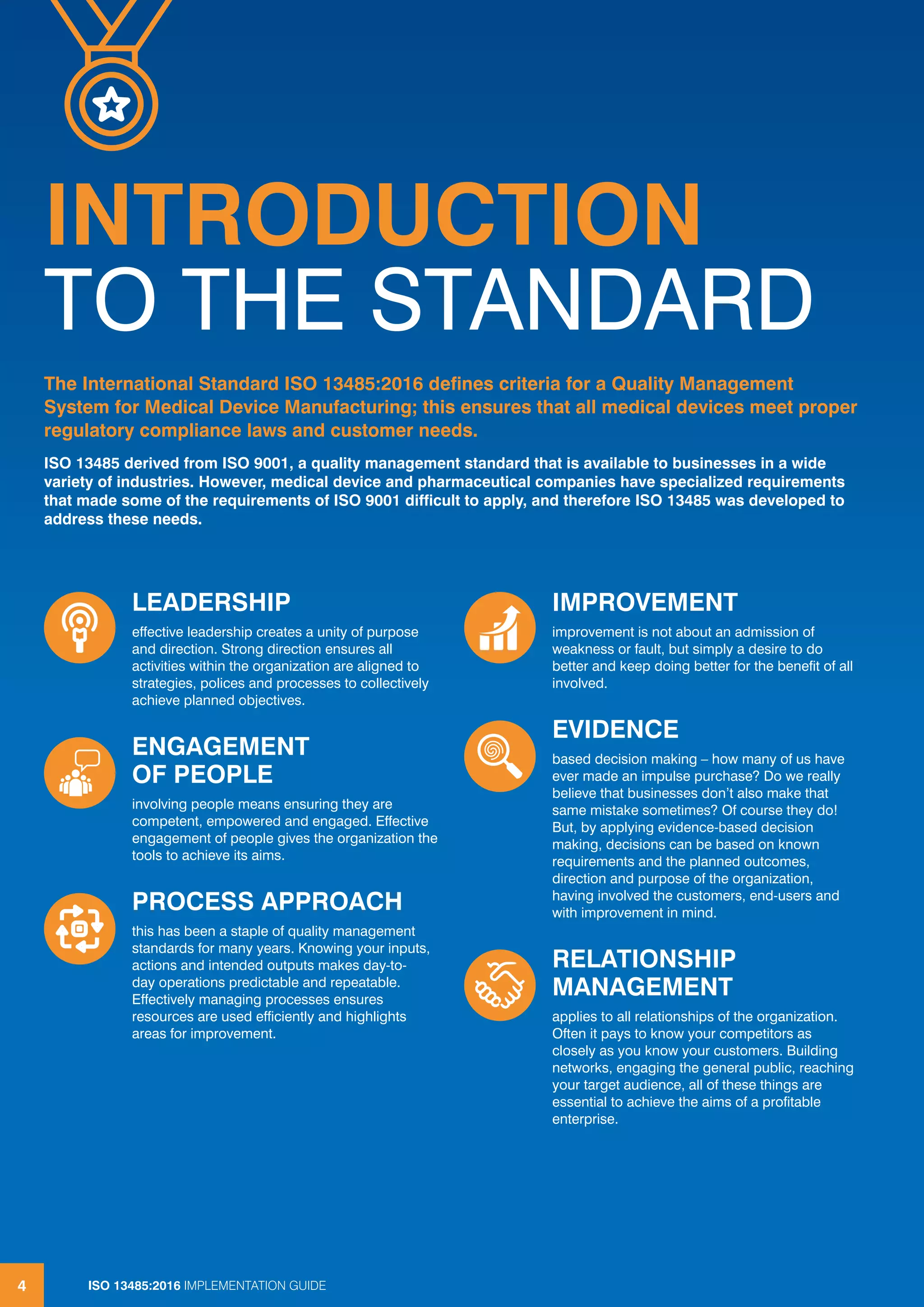 ISO 13485:2016 IMPLEMENTATION GUIDE
4
INTRODUCTION
TO THE STANDARD
The International Standard ISO 13485:2016 defines criteria for a Quality Management
System for Medical Device Manufacturing; this ensures that all medical devices meet proper
regulatory compliance laws and customer needs.
ISO 13485 derived from ISO 9001, a quality management standard that is available to businesses in a wide
variety of industries. However, medical device and pharmaceutical companies have specialized requirements
that made some of the requirements of ISO 9001 difficult to apply, and therefore ISO 13485 was developed to
address these needs.
ISO 13485:2016 IMPLEMENTATION GUIDE
4
LEADERSHIP
effective leadership creates a unity of purpose
and direction. Strong direction ensures all
activities within the organization are aligned to
strategies, polices and processes to collectively
achieve planned objectives.
ENGAGEMENT
OF PEOPLE
involving people means ensuring they are
competent, empowered and engaged. Effective
engagement of people gives the organization the
tools to achieve its aims.
PROCESS APPROACH
this has been a staple of quality management
standards for many years. Knowing your inputs,
actions and intended outputs makes day-to-
day operations predictable and repeatable.
Effectively managing processes ensures
resources are used efficiently and highlights
areas for improvement.
IMPROVEMENT
improvement is not about an admission of
weakness or fault, but simply a desire to do
better and keep doing better for the benefit of all
involved.
EVIDENCE
based decision making – how many of us have
ever made an impulse purchase? Do we really
believe that businesses don’t also make that
same mistake sometimes? Of course they do!
But, by applying evidence-based decision
making, decisions can be based on known
requirements and the planned outcomes,
direction and purpose of the organization,
having involved the customers, end-users and
with improvement in mind.
RELATIONSHIP
MANAGEMENT
applies to all relationships of the organization.
Often it pays to know your competitors as
closely as you know your customers. Building
networks, engaging the general public, reaching
your target audience, all of these things are
essential to achieve the aims of a profitable
enterprise.
 