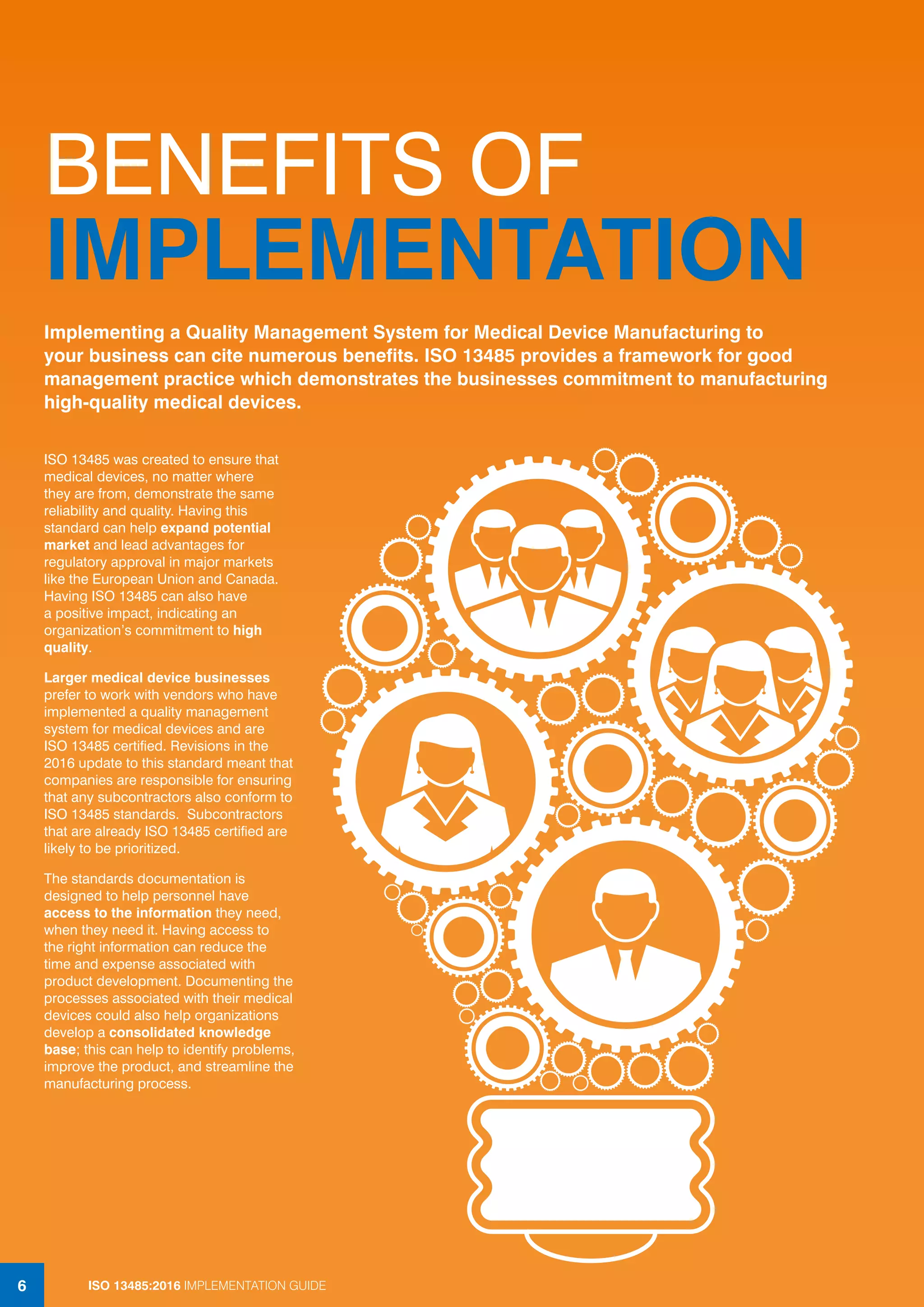 ISO 13485:2016 IMPLEMENTATION GUIDE
6
BENEFITS OF
IMPLEMENTATION
ISO 13485 was created to ensure that
medical devices, no matter where
they are from, demonstrate the same
reliability and quality. Having this
standard can help expand potential
market and lead advantages for
regulatory approval in major markets
like the European Union and Canada.
Having ISO 13485 can also have
a positive impact, indicating an
organization’s commitment to high
quality.
Larger medical device businesses
prefer to work with vendors who have
implemented a quality management
system for medical devices and are
ISO 13485 certified. Revisions in the
2016 update to this standard meant that
companies are responsible for ensuring
that any subcontractors also conform to
ISO 13485 standards. Subcontractors
that are already ISO 13485 certified are
likely to be prioritized.
The standards documentation is
designed to help personnel have
access to the information they need,
when they need it. Having access to
the right information can reduce the
time and expense associated with
product development. Documenting the
processes associated with their medical
devices could also help organizations
develop a consolidated knowledge
base; this can help to identify problems,
improve the product, and streamline the
manufacturing process.
Implementing a Quality Management System for Medical Device Manufacturing to
your business can cite numerous benefits. ISO 13485 provides a framework for good
management practice which demonstrates the businesses commitment to manufacturing
high-quality medical devices.
ISO 13485:2016 IMPLEMENTATION GUIDE
6
 