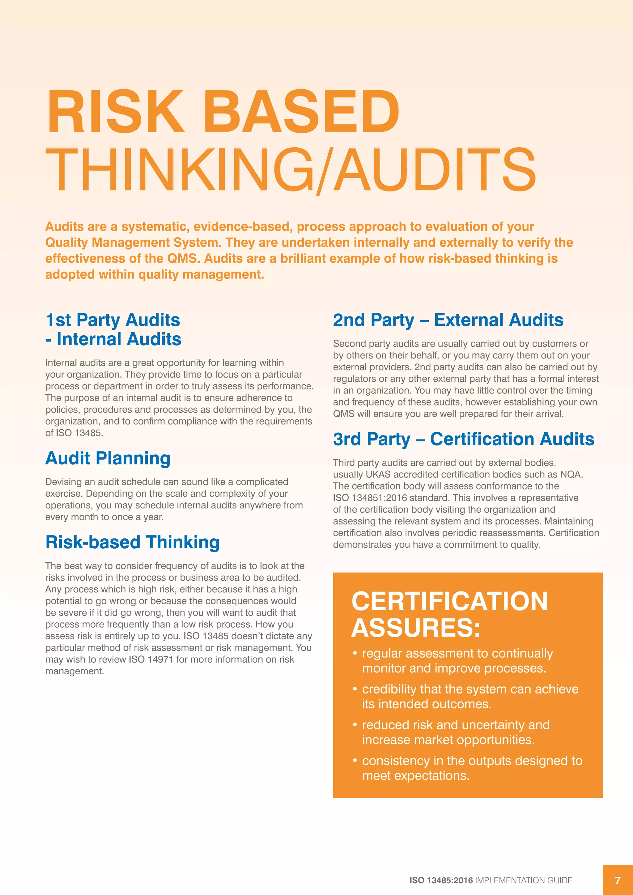 ISO 13485:2016 IMPLEMENTATION GUIDE 7
RISK BASED
THINKING/AUDITS
1st Party Audits
- Internal Audits
Internal audits are a great opportunity for learning within
your organization. They provide time to focus on a particular
process or department in order to truly assess its performance.
The purpose of an internal audit is to ensure adherence to
policies, procedures and processes as determined by you, the
organization, and to confirm compliance with the requirements
of ISO 13485.
Audit Planning
Devising an audit schedule can sound like a complicated
exercise. Depending on the scale and complexity of your
operations, you may schedule internal audits anywhere from
every month to once a year.
Risk-based Thinking
The best way to consider frequency of audits is to look at the
risks involved in the process or business area to be audited.
Any process which is high risk, either because it has a high
potential to go wrong or because the consequences would
be severe if it did go wrong, then you will want to audit that
process more frequently than a low risk process. How you
assess risk is entirely up to you. ISO 13485 doesn’t dictate any
particular method of risk assessment or risk management. You
may wish to review ISO 14971 for more information on risk
management.
2nd Party – External Audits
Second party audits are usually carried out by customers or
by others on their behalf, or you may carry them out on your
external providers. 2nd party audits can also be carried out by
regulators or any other external party that has a formal interest
in an organization. You may have little control over the timing
and frequency of these audits, however establishing your own
QMS will ensure you are well prepared for their arrival.
3rd Party – Certification Audits
Third party audits are carried out by external bodies,
usually UKAS accredited certification bodies such as NQA.
The certification body will assess conformance to the
ISO 134851:2016 standard. This involves a representative
of the certification body visiting the organization and
assessing the relevant system and its processes. Maintaining
certification also involves periodic reassessments. Certification
demonstrates you have a commitment to quality.
Audits are a systematic, evidence-based, process approach to evaluation of your
Quality Management System. They are undertaken internally and externally to verify the
effectiveness of the QMS. Audits are a brilliant example of how risk-based thinking is
adopted within quality management.
CERTIFICATION
ASSURES:
• regular assessment to continually
monitor and improve processes.
• credibility that the system can achieve
its intended outcomes.
• reduced risk and uncertainty and
increase market opportunities.
• consistency in the outputs designed to
meet expectations.
 