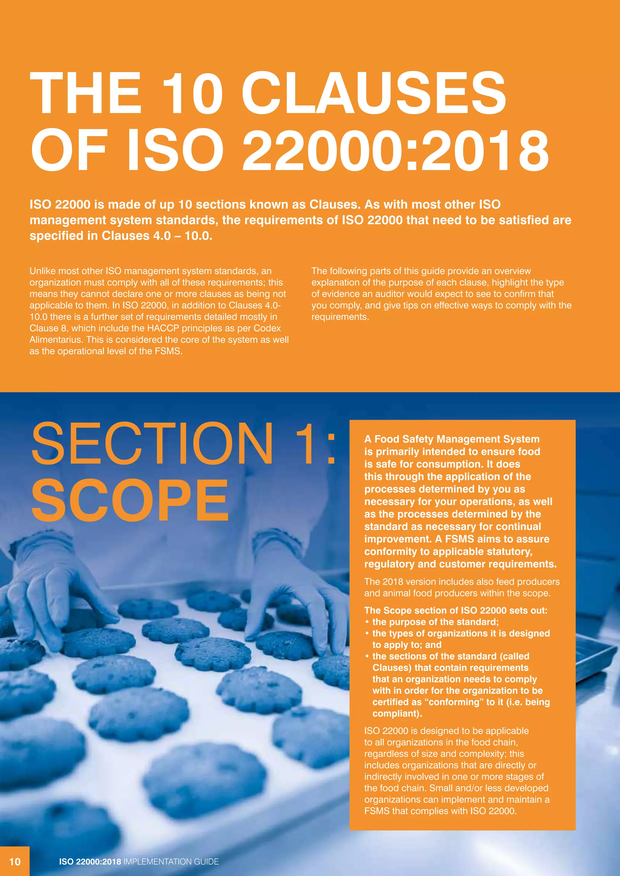 ISO 22000:2018 IMPLEMENTATION GUIDE10
THE 10 CLAUSES
OF ISO 22000:2018
Unlike most other ISO management system standards, an
organization must comply with all of these requirements; this
means they cannot declare one or more clauses as being not
applicable to them. In ISO 22000, in addition to Clauses 4.0-
10.0 there is a further set of requirements detailed mostly in
Clause 8, which include the HACCP principles as per Codex
Alimentarius. This is considered the core of the system as well
as the operational level of the FSMS.
The following parts of this guide provide an overview
explanation of the purpose of each clause, highlight the type
of evidence an auditor would expect to see to confirm that
you comply, and give tips on effective ways to comply with the
requirements.
ISO 22000 is made of up 10 sections known as Clauses. As with most other ISO
management system standards, the requirements of ISO 22000 that need to be satisfied are
specified in Clauses 4.0 – 10.0.
SECTION 1:
SCOPE
A Food Safety Management System
is primarily intended to ensure food
is safe for consumption. It does
this through the application of the
processes determined by you as
necessary for your operations, as well
as the processes determined by the
standard as necessary for continual
improvement. A FSMS aims to assure
conformity to applicable statutory,
regulatory and customer requirements.
The 2018 version includes also feed producers
and animal food producers within the scope.
The Scope section of ISO 22000 sets out:
• the purpose of the standard;
• the types of organizations it is designed
to apply to; and
• the sections of the standard (called
Clauses) that contain requirements
that an organization needs to comply
with in order for the organization to be
certified as “conforming” to it (i.e. being
compliant).
ISO 22000 is designed to be applicable
to all organizations in the food chain,
regardless of size and complexity; this
includes organizations that are directly or
indirectly involved in one or more stages of
the food chain. Small and/or less developed
organizations can implement and maintain a
FSMS that complies with ISO 22000.
10 ISO 22000:2018 IMPLEMENTATION GUIDE
 