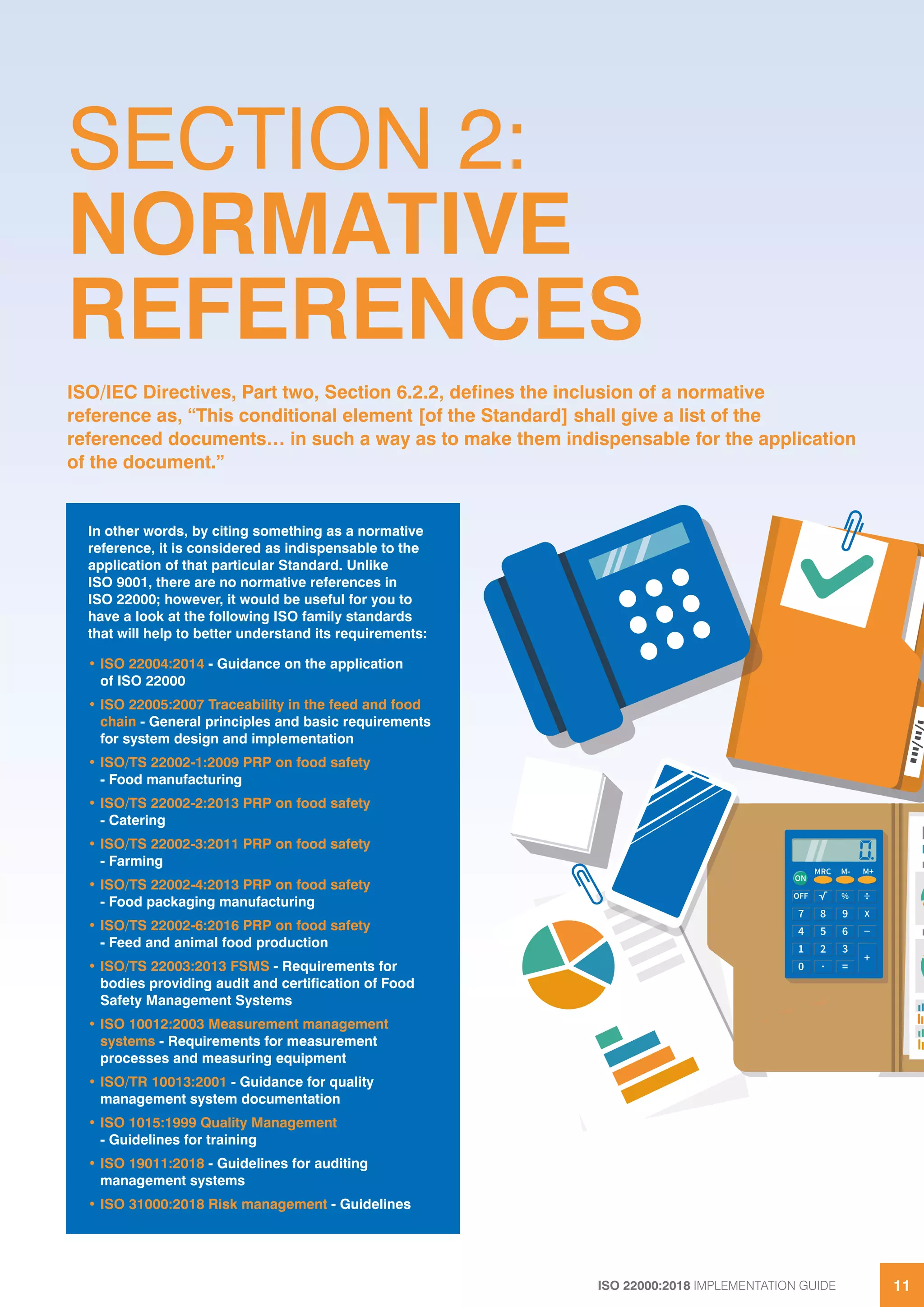 ISO 22000:2018 IMPLEMENTATION GUIDE 1111
SECTION 2:
NORMATIVE
REFERENCES
In other words, by citing something as a normative
reference, it is considered as indispensable to the
application of that particular Standard. Unlike
ISO 9001, there are no normative references in
ISO 22000; however, it would be useful for you to
have a look at the following ISO family standards
that will help to better understand its requirements:
• ISO 22004:2014 - Guidance on the application
of ISO 22000
• ISO 22005:2007 Traceability in the feed and food
chain - General principles and basic requirements
for system design and implementation
• ISO/TS 22002-1:2009 PRP on food safety
- Food manufacturing
• ISO/TS 22002-2:2013 PRP on food safety
- Catering
• ISO/TS 22002-3:2011 PRP on food safety
- Farming
• ISO/TS 22002-4:2013 PRP on food safety
- Food packaging manufacturing
• ISO/TS 22002-6:2016 PRP on food safety
- Feed and animal food production
• ISO/TS 22003:2013 FSMS - Requirements for
bodies providing audit and certification of Food
Safety Management Systems
• ISO 10012:2003 Measurement management
systems - Requirements for measurement
processes and measuring equipment
• ISO/TR 10013:2001 - Guidance for quality
management system documentation
• ISO 1015:1999 Quality Management
- Guidelines for training
• ISO 19011:2018 - Guidelines for auditing
management systems
• ISO 31000:2018 Risk management - Guidelines
ISO/IEC Directives, Part two, Section 6.2.2, defines the inclusion of a normative
reference as, “This conditional element [of the Standard] shall give a list of the
referenced documents… in such a way as to make them indispensable for the application
of the document.”
 