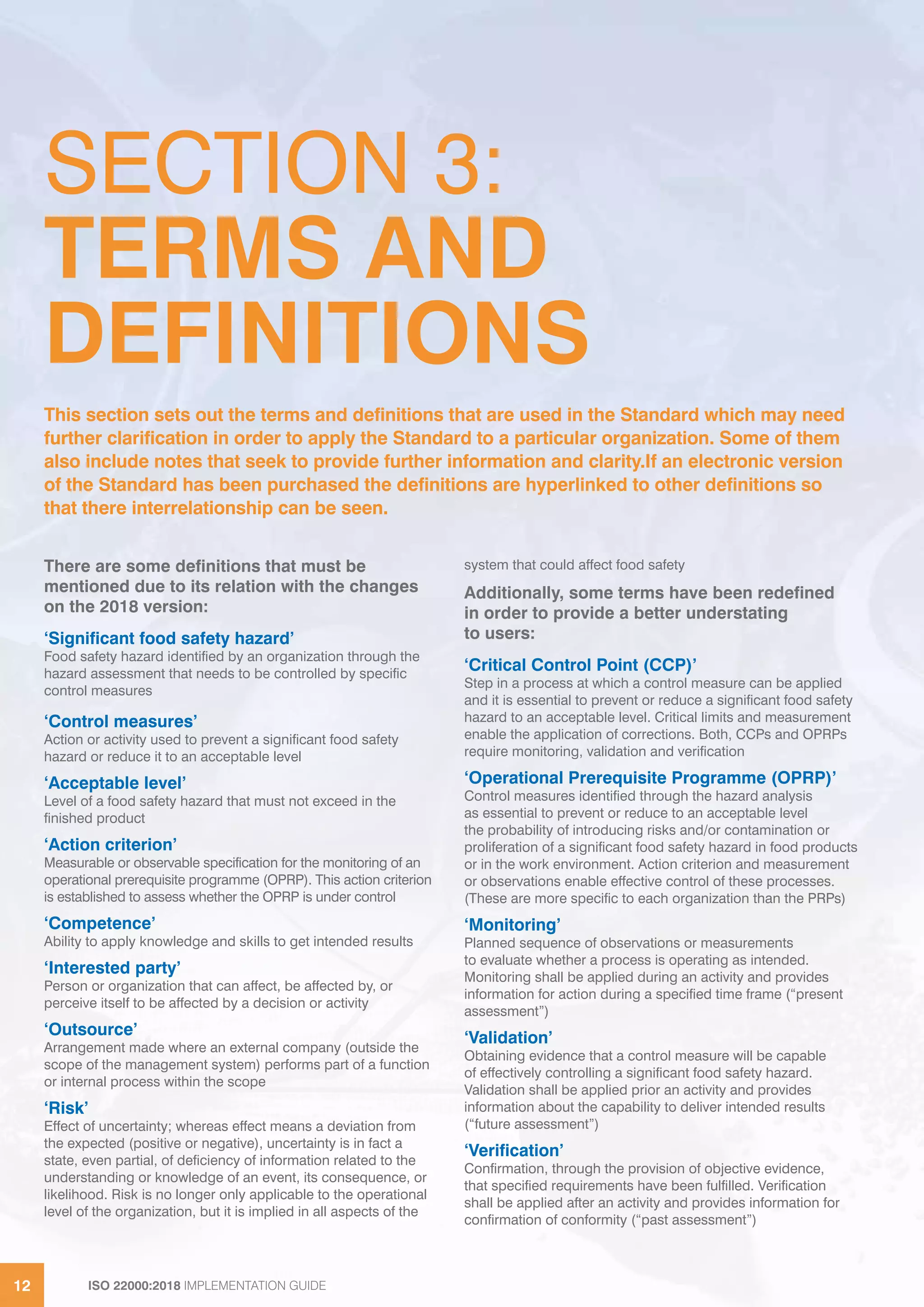 ISO 22000:2018 IMPLEMENTATION GUIDE12 ISO 22000:2018 IMPLEMENTATION GUIDE12
There are some definitions that must be
mentioned due to its relation with the changes
on the 2018 version:
‘Significant food safety hazard’
Food safety hazard identified by an organization through the
hazard assessment that needs to be controlled by specific
control measures
‘Control measures’
Action or activity used to prevent a significant food safety
hazard or reduce it to an acceptable level
‘Acceptable level’
Level of a food safety hazard that must not exceed in the
finished product
‘Action criterion’
Measurable or observable specification for the monitoring of an
operational prerequisite programme (OPRP). This action criterion
is established to assess whether the OPRP is under control
‘Competence’
Ability to apply knowledge and skills to get intended results
‘Interested party’
Person or organization that can affect, be affected by, or
perceive itself to be affected by a decision or activity
‘Outsource’
Arrangement made where an external company (outside the
scope of the management system) performs part of a function
or internal process within the scope
‘Risk’
Effect of uncertainty; whereas effect means a deviation from
the expected (positive or negative), uncertainty is in fact a
state, even partial, of deficiency of information related to the
understanding or knowledge of an event, its consequence, or
likelihood. Risk is no longer only applicable to the operational
level of the organization, but it is implied in all aspects of the
system that could affect food safety
Additionally, some terms have been redefined
in order to provide a better understating
to users:
‘Critical Control Point (CCP)’
Step in a process at which a control measure can be applied
and it is essential to prevent or reduce a significant food safety
hazard to an acceptable level. Critical limits and measurement
enable the application of corrections. Both, CCPs and OPRPs
require monitoring, validation and verification
‘Operational Prerequisite Programme (OPRP)’
Control measures identified through the hazard analysis
as essential to prevent or reduce to an acceptable level
the probability of introducing risks and/or contamination or
proliferation of a significant food safety hazard in food products
or in the work environment. Action criterion and measurement
or observations enable effective control of these processes.
(These are more specific to each organization than the PRPs)
‘Monitoring’
Planned sequence of observations or measurements
to evaluate whether a process is operating as intended.
Monitoring shall be applied during an activity and provides
information for action during a specified time frame (“present
assessment”)
‘Validation’
Obtaining evidence that a control measure will be capable
of effectively controlling a significant food safety hazard.
Validation shall be applied prior an activity and provides
information about the capability to deliver intended results
(“future assessment”)
‘Verification’
Confirmation, through the provision of objective evidence,
that specified requirements have been fulfilled. Verification
shall be applied after an activity and provides information for
confirmation of conformity (“past assessment”)
SECTION 3:
TERMS AND
DEFINITIONS
This section sets out the terms and definitions that are used in the Standard which may need
further clarification in order to apply the Standard to a particular organization. Some of them
also include notes that seek to provide further information and clarity.If an electronic version
of the Standard has been purchased the definitions are hyperlinked to other definitions so
that there interrelationship can be seen.
 