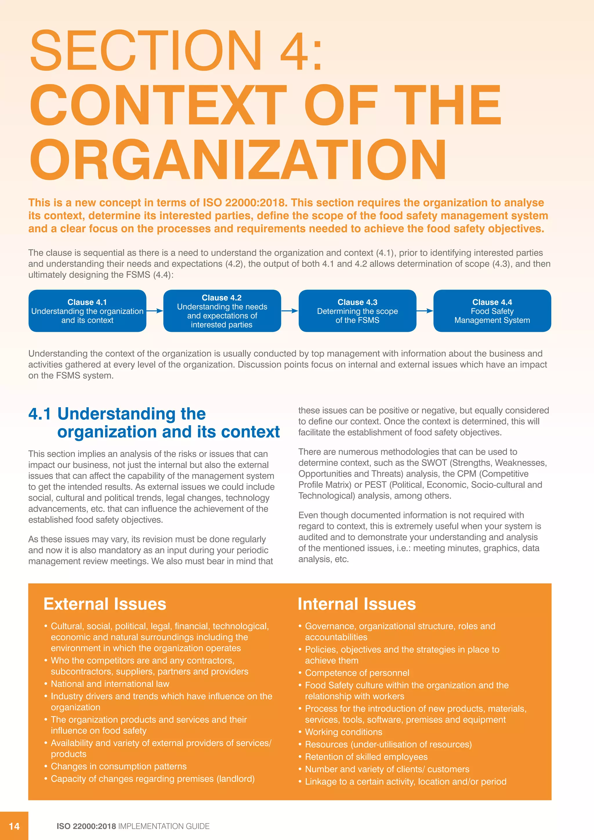 ISO 22000:2018 IMPLEMENTATION GUIDE14
SECTION 4:
CONTEXT OF THE
ORGANIZATION
4.1 Understanding the
organization and its context
This section implies an analysis of the risks or issues that can
impact our business, not just the internal but also the external
issues that can affect the capability of the management system
to get the intended results. As external issues we could include
social, cultural and political trends, legal changes, technology
advancements, etc. that can influence the achievement of the
established food safety objectives.
As these issues may vary, its revision must be done regularly
and now it is also mandatory as an input during your periodic
management review meetings. We also must bear in mind that
these issues can be positive or negative, but equally considered
to define our context. Once the context is determined, this will
facilitate the establishment of food safety objectives.
There are numerous methodologies that can be used to
determine context, such as the SWOT (Strengths, Weaknesses,
Opportunities and Threats) analysis, the CPM (Competitive
Profile Matrix) or PEST (Political, Economic, Socio-cultural and
Technological) analysis, among others.
Even though documented information is not required with
regard to context, this is extremely useful when your system is
audited and to demonstrate your understanding and analysis
of the mentioned issues, i.e.: meeting minutes, graphics, data
analysis, etc.
The clause is sequential as there is a need to understand the organization and context (4.1), prior to identifying interested parties
and understanding their needs and expectations (4.2), the output of both 4.1 and 4.2 allows determination of scope (4.3), and then
ultimately designing the FSMS (4.4):
This is a new concept in terms of ISO 22000:2018. This section requires the organization to analyse
its context, determine its interested parties, define the scope of the food safety management system
and a clear focus on the processes and requirements needed to achieve the food safety objectives.
External Issues
• Cultural, social, political, legal, financial, technological,
economic and natural surroundings including the
environment in which the organization operates
• Who the competitors are and any contractors,
subcontractors, suppliers, partners and providers
• National and international law
• Industry drivers and trends which have influence on the
organization
• The organization products and services and their
influence on food safety
• Availability and variety of external providers of services/
products
• Changes in consumption patterns
• Capacity of changes regarding premises (landlord)
Internal Issues
• Governance, organizational structure, roles and
accountabilities
• Policies, objectives and the strategies in place to
achieve them
• Competence of personnel
• Food Safety culture within the organization and the
relationship with workers
• Process for the introduction of new products, materials,
services, tools, software, premises and equipment
• Working conditions
• Resources (under-utilisation of resources)
• Retention of skilled employees
• Number and variety of clients/ customers
• Linkage to a certain activity, location and/or period
Clause 4.3
Determining the scope
of the FSMS
Clause 4.1
Understanding the organization
and its context
Clause 4.2
Understanding the needs
and expectations of
interested parties
Clause 4.4
Food Safety
Management System
Understanding the context of the organization is usually conducted by top management with information about the business and
activities gathered at every level of the organization. Discussion points focus on internal and external issues which have an impact
on the FSMS system.
 