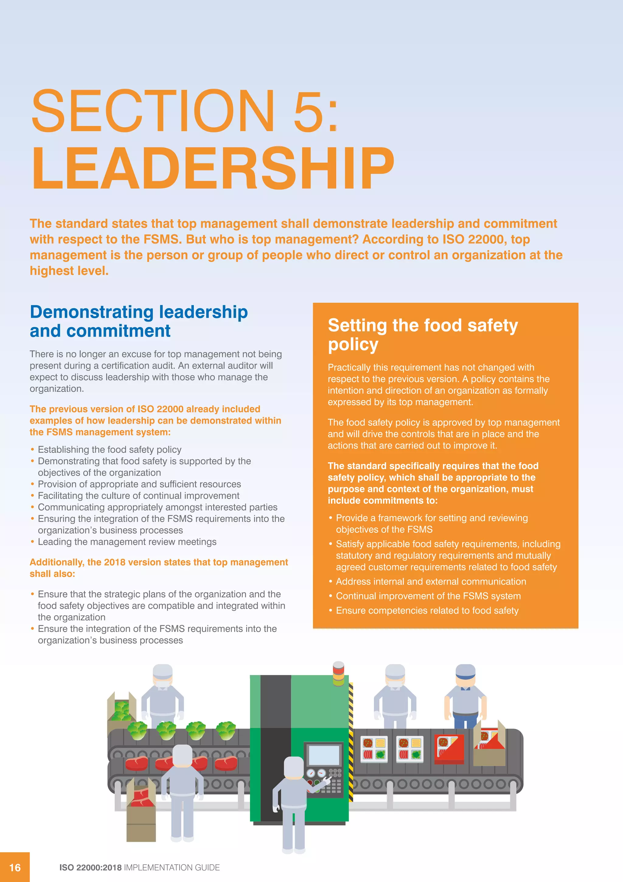ISO 22000:2018 IMPLEMENTATION GUIDE16
SECTION 5:
LEADERSHIP
Demonstrating leadership
and commitment
There is no longer an excuse for top management not being
present during a certification audit. An external auditor will
expect to discuss leadership with those who manage the
organization.
The previous version of ISO 22000 already included
examples of how leadership can be demonstrated within
the FSMS management system:
• Establishing the food safety policy
• Demonstrating that food safety is supported by the
objectives of the organization
• Provision of appropriate and sufficient resources
• Facilitating the culture of continual improvement
• Communicating appropriately amongst interested parties
• Ensuring the integration of the FSMS requirements into the
organization’s business processes
• Leading the management review meetings
Additionally, the 2018 version states that top management
shall also:
• Ensure that the strategic plans of the organization and the
food safety objectives are compatible and integrated within
the organization
• Ensure the integration of the FSMS requirements into the
organization’s business processes
The standard states that top management shall demonstrate leadership and commitment
with respect to the FSMS. But who is top management? According to ISO 22000, top
management is the person or group of people who direct or control an organization at the
highest level.
Setting the food safety
policy
Practically this requirement has not changed with
respect to the previous version. A policy contains the
intention and direction of an organization as formally
expressed by its top management.
The food safety policy is approved by top management
and will drive the controls that are in place and the
actions that are carried out to improve it.
The standard specifically requires that the food
safety policy, which shall be appropriate to the
purpose and context of the organization, must
include commitments to:
• Provide a framework for setting and reviewing
objectives of the FSMS
• Satisfy applicable food safety requirements, including
statutory and regulatory requirements and mutually
agreed customer requirements related to food safety
• Address internal and external communication
• Continual improvement of the FSMS system
• Ensure competencies related to food safety
ISO 22000:2018 IMPLEMENTATION GUIDE
 