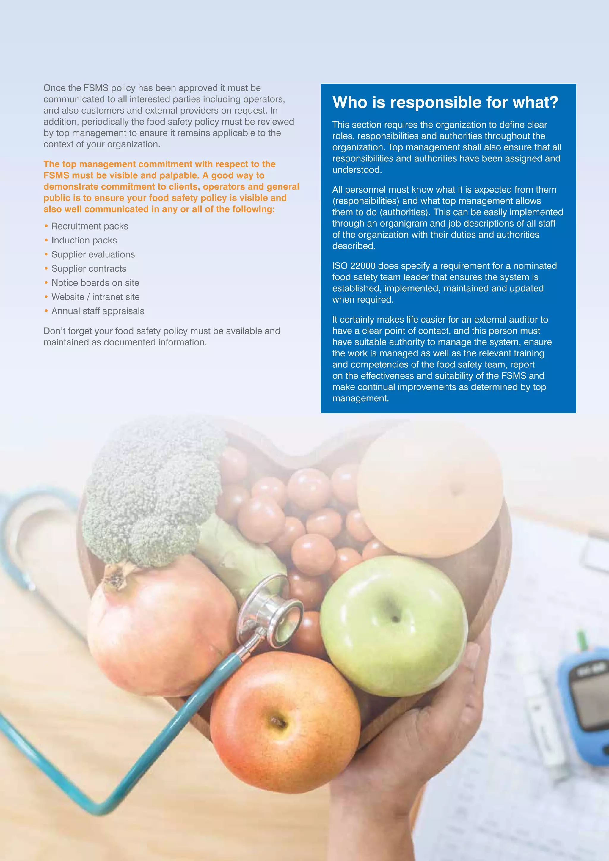 ISO 22000:2018 IMPLEMENTATION GUIDE 17ISO 22000:2018 IMPLEMENTATION GUIDE 17
Once the FSMS policy has been approved it must be
communicated to all interested parties including operators,
and also customers and external providers on request. In
addition, periodically the food safety policy must be reviewed
by top management to ensure it remains applicable to the
context of your organization.
The top management commitment with respect to the
FSMS must be visible and palpable. A good way to
demonstrate commitment to clients, operators and general
public is to ensure your food safety policy is visible and
also well communicated in any or all of the following:
• Recruitment packs
• Induction packs
• Supplier evaluations
• Supplier contracts
• Notice boards on site
• Website / intranet site
• Annual staff appraisals
Don’t forget your food safety policy must be available and
maintained as documented information.
Who is responsible for what?
This section requires the organization to define clear
roles, responsibilities and authorities throughout the
organization. Top management shall also ensure that all
responsibilities and authorities have been assigned and
understood.
All personnel must know what it is expected from them
(responsibilities) and what top management allows
them to do (authorities). This can be easily implemented
through an organigram and job descriptions of all staff
of the organization with their duties and authorities
described.
ISO 22000 does specify a requirement for a nominated
food safety team leader that ensures the system is
established, implemented, maintained and updated
when required.
It certainly makes life easier for an external auditor to
have a clear point of contact, and this person must
have suitable authority to manage the system, ensure
the work is managed as well as the relevant training
and competencies of the food safety team, report
on the effectiveness and suitability of the FSMS and
make continual improvements as determined by top
management.
 