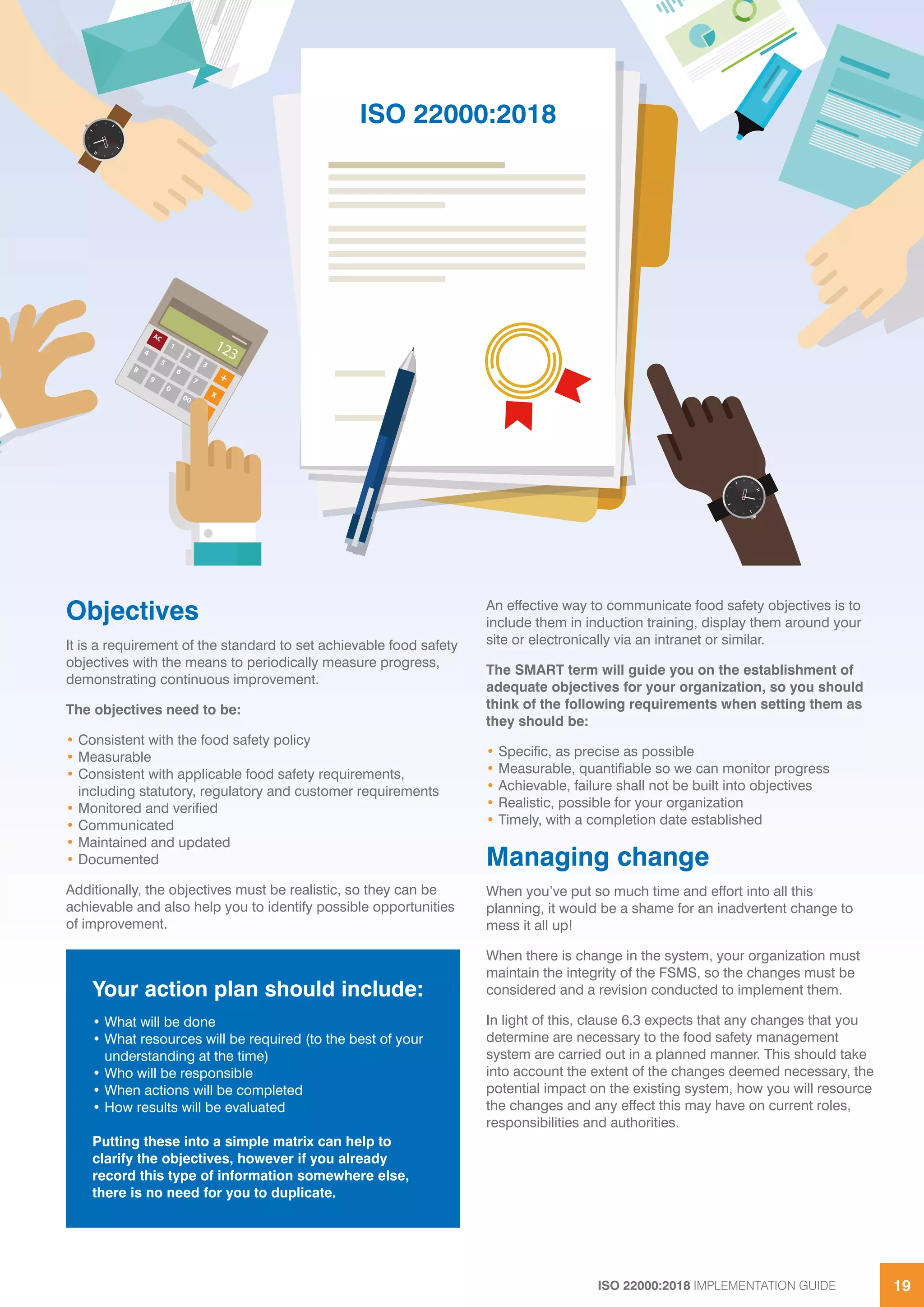 ISO 22000:2018 IMPLEMENTATION GUIDE 19
Objectives
It is a requirement of the standard to set achievable food safety
objectives with the means to periodically measure progress,
demonstrating continuous improvement.
The objectives need to be:
• Consistent with the food safety policy
• Measurable
• Consistent with applicable food safety requirements,
including statutory, regulatory and customer requirements
• Monitored and verified
• Communicated
• Maintained and updated
• Documented
Additionally, the objectives must be realistic, so they can be
achievable and also help you to identify possible opportunities
of improvement.
An effective way to communicate food safety objectives is to
include them in induction training, display them around your
site or electronically via an intranet or similar.
The SMART term will guide you on the establishment of
adequate objectives for your organization, so you should
think of the following requirements when setting them as
they should be:
• Specific, as precise as possible
• Measurable, quantifiable so we can monitor progress
• Achievable, failure shall not be built into objectives
• Realistic, possible for your organization
• Timely, with a completion date established
Managing change
When you’ve put so much time and effort into all this
planning, it would be a shame for an inadvertent change to
mess it all up!
When there is change in the system, your organization must
maintain the integrity of the FSMS, so the changes must be
considered and a revision conducted to implement them.
In light of this, clause 6.3 expects that any changes that you
determine are necessary to the food safety management
system are carried out in a planned manner. This should take
into account the extent of the changes deemed necessary, the
potential impact on the existing system, how you will resource
the changes and any effect this may have on current roles,
responsibilities and authorities.
Your action plan should include:
• What will be done
• What resources will be required (to the best of your
understanding at the time)
• Who will be responsible
• When actions will be completed
• How results will be evaluated
Putting these into a simple matrix can help to
clarify the objectives, however if you already
record this type of information somewhere else,
there is no need for you to duplicate.
ISO 22000:2018
 