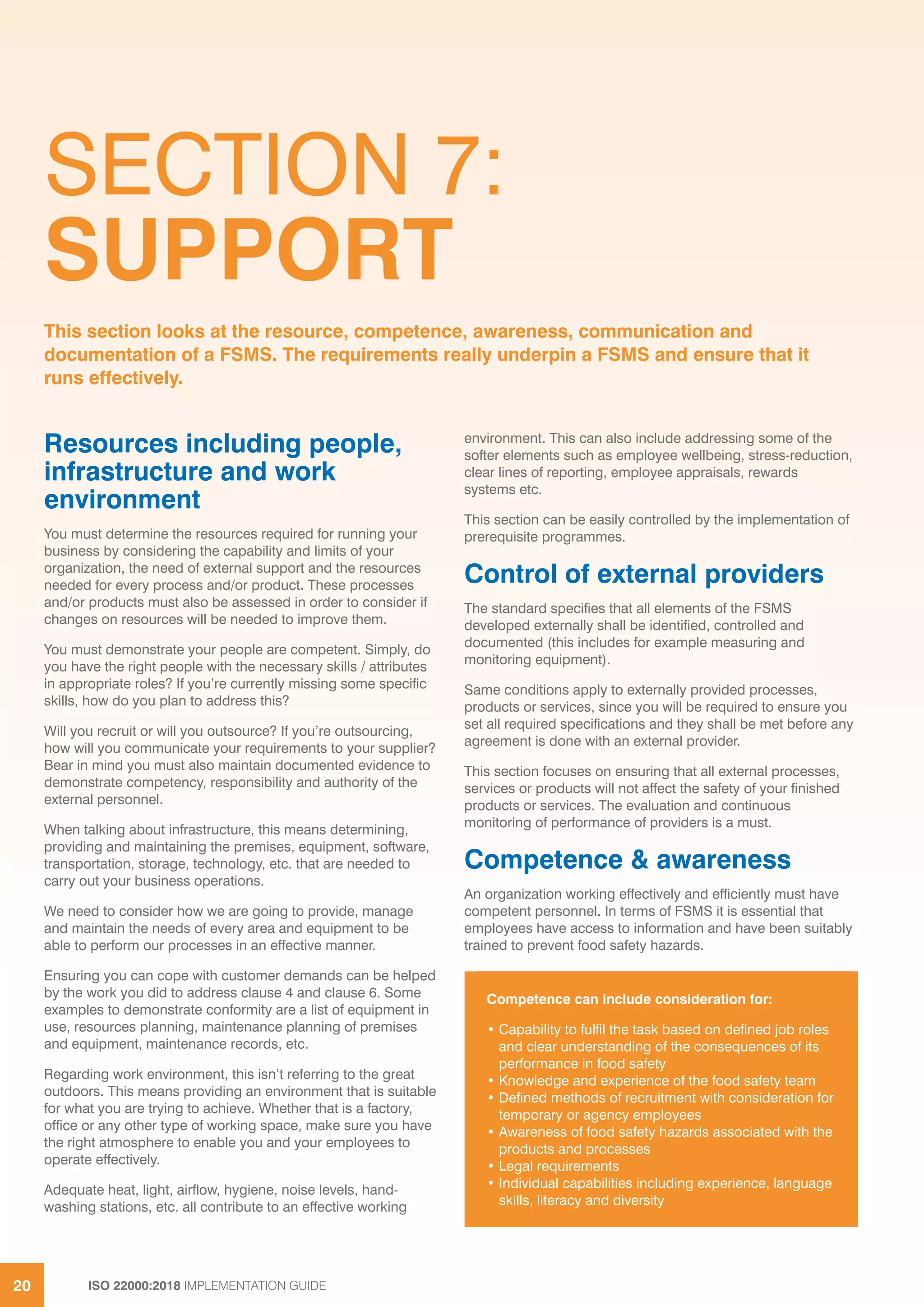 ISO 22000:2018 IMPLEMENTATION GUIDE20
SECTION 7:
SUPPORT
Resources including people,
infrastructure and work
environment
You must determine the resources required for running your
business by considering the capability and limits of your
organization, the need of external support and the resources
needed for every process and/or product. These processes
and/or products must also be assessed in order to consider if
changes on resources will be needed to improve them.
You must demonstrate your people are competent. Simply, do
you have the right people with the necessary skills / attributes
in appropriate roles? If you’re currently missing some specific
skills, how do you plan to address this?
Will you recruit or will you outsource? If you’re outsourcing,
how will you communicate your requirements to your supplier?
Bear in mind you must also maintain documented evidence to
demonstrate competency, responsibility and authority of the
external personnel.
When talking about infrastructure, this means determining,
providing and maintaining the premises, equipment, software,
transportation, storage, technology, etc. that are needed to
carry out your business operations.
We need to consider how we are going to provide, manage
and maintain the needs of every area and equipment to be
able to perform our processes in an effective manner.
Ensuring you can cope with customer demands can be helped
by the work you did to address clause 4 and clause 6. Some
examples to demonstrate conformity are a list of equipment in
use, resources planning, maintenance planning of premises
and equipment, maintenance records, etc.
Regarding work environment, this isn’t referring to the great
outdoors. This means providing an environment that is suitable
for what you are trying to achieve. Whether that is a factory,
office or any other type of working space, make sure you have
the right atmosphere to enable you and your employees to
operate effectively.
Adequate heat, light, airflow, hygiene, noise levels, hand-
washing stations, etc. all contribute to an effective working
environment. This can also include addressing some of the
softer elements such as employee wellbeing, stress-reduction,
clear lines of reporting, employee appraisals, rewards
systems etc.
This section can be easily controlled by the implementation of
prerequisite programmes.
Control of external providers
The standard specifies that all elements of the FSMS
developed externally shall be identified, controlled and
documented (this includes for example measuring and
monitoring equipment).
Same conditions apply to externally provided processes,
products or services, since you will be required to ensure you
set all required specifications and they shall be met before any
agreement is done with an external provider.
This section focuses on ensuring that all external processes,
services or products will not affect the safety of your finished
products or services. The evaluation and continuous
monitoring of performance of providers is a must.
Competence & awareness
An organization working effectively and efficiently must have
competent personnel. In terms of FSMS it is essential that
employees have access to information and have been suitably
trained to prevent food safety hazards.
This section looks at the resource, competence, awareness, communication and
documentation of a FSMS. The requirements really underpin a FSMS and ensure that it
runs effectively.
Competence can include consideration for:
• Capability to fulfil the task based on defined job roles
and clear understanding of the consequences of its
performance in food safety
• Knowledge and experience of the food safety team
• Defined methods of recruitment with consideration for
temporary or agency employees
• Awareness of food safety hazards associated with the
products and processes
• Legal requirements
• Individual capabilities including experience, language
skills, literacy and diversity
 