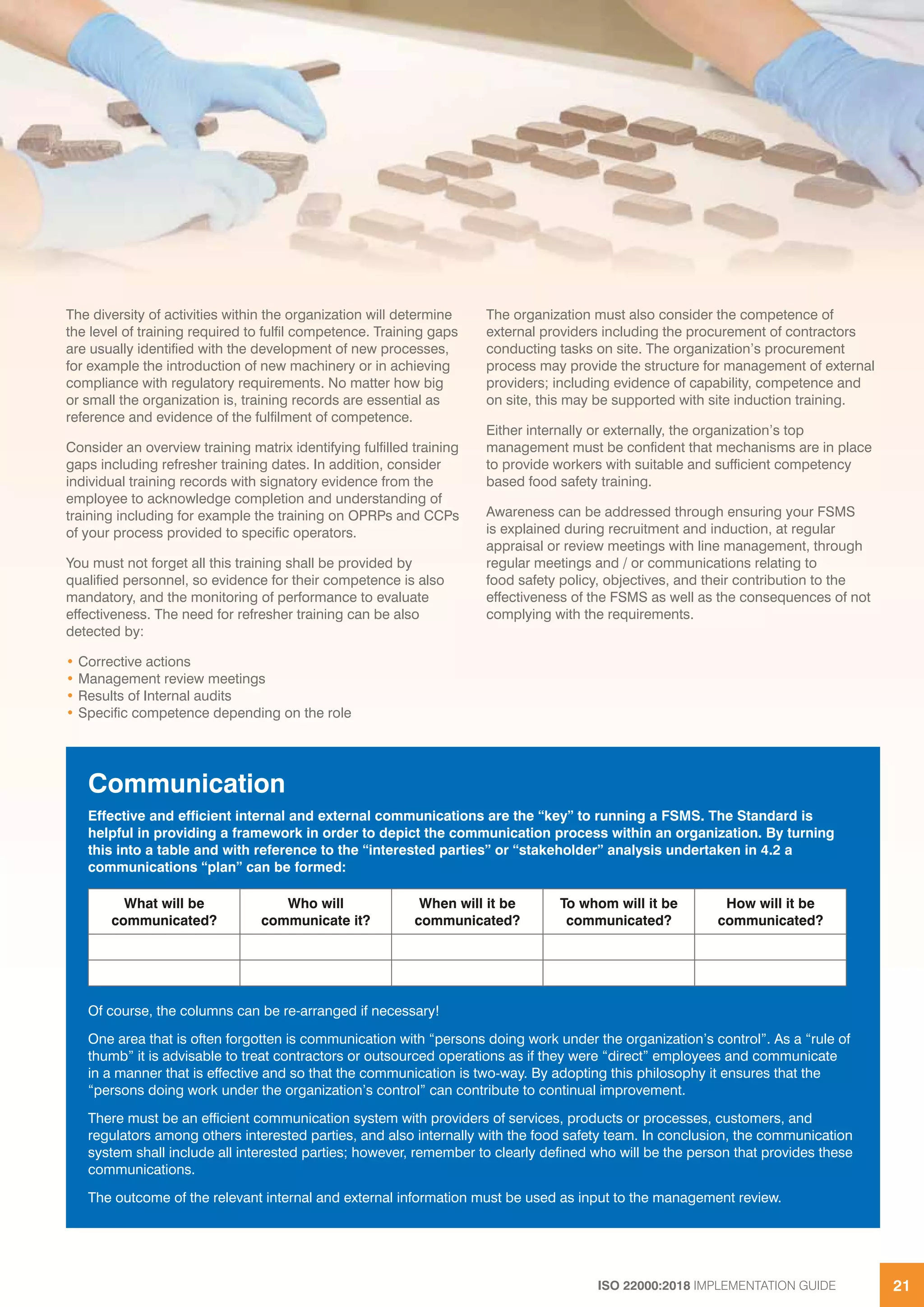 ISO 22000:2018 IMPLEMENTATION GUIDE 21
The diversity of activities within the organization will determine
the level of training required to fulfil competence. Training gaps
are usually identified with the development of new processes,
for example the introduction of new machinery or in achieving
compliance with regulatory requirements. No matter how big
or small the organization is, training records are essential as
reference and evidence of the fulfilment of competence.
Consider an overview training matrix identifying fulfilled training
gaps including refresher training dates. In addition, consider
individual training records with signatory evidence from the
employee to acknowledge completion and understanding of
training including for example the training on OPRPs and CCPs
of your process provided to specific operators.
You must not forget all this training shall be provided by
qualified personnel, so evidence for their competence is also
mandatory, and the monitoring of performance to evaluate
effectiveness. The need for refresher training can be also
detected by:
• Corrective actions
• Management review meetings
• Results of Internal audits
• Specific competence depending on the role
The organization must also consider the competence of
external providers including the procurement of contractors
conducting tasks on site. The organization’s procurement
process may provide the structure for management of external
providers; including evidence of capability, competence and
on site, this may be supported with site induction training.
Either internally or externally, the organization’s top
management must be confident that mechanisms are in place
to provide workers with suitable and sufficient competency
based food safety training.
Awareness can be addressed through ensuring your FSMS
is explained during recruitment and induction, at regular
appraisal or review meetings with line management, through
regular meetings and / or communications relating to
food safety policy, objectives, and their contribution to the
effectiveness of the FSMS as well as the consequences of not
complying with the requirements.
Communication
Effective and efficient internal and external communications are the “key” to running a FSMS. The Standard is
helpful in providing a framework in order to depict the communication process within an organization. By turning
this into a table and with reference to the “interested parties” or “stakeholder” analysis undertaken in 4.2 a
communications “plan” can be formed:
What will be
communicated?
Who will
communicate it?
When will it be
communicated?
To whom will it be
communicated?
How will it be
communicated?
Of course, the columns can be re-arranged if necessary!
One area that is often forgotten is communication with “persons doing work under the organization’s control”. As a “rule of
thumb” it is advisable to treat contractors or outsourced operations as if they were “direct” employees and communicate
in a manner that is effective and so that the communication is two-way. By adopting this philosophy it ensures that the
“persons doing work under the organization’s control” can contribute to continual improvement.
There must be an efficient communication system with providers of services, products or processes, customers, and
regulators among others interested parties, and also internally with the food safety team. In conclusion, the communication
system shall include all interested parties; however, remember to clearly defined who will be the person that provides these
communications.
The outcome of the relevant internal and external information must be used as input to the management review.
The diversity of activities within the organization will determine The organization must also consider the competence of
 