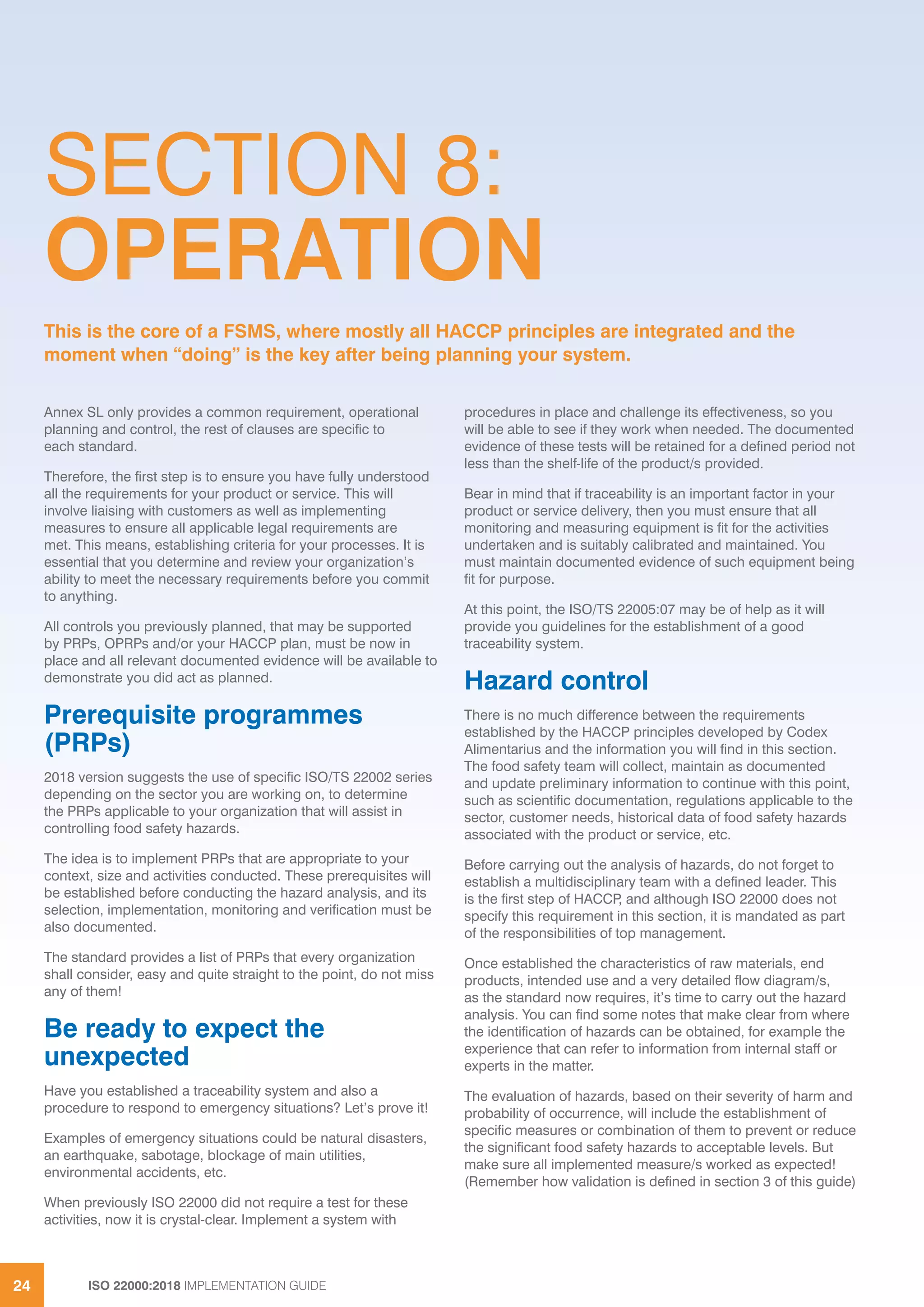 ISO 22000:2018 IMPLEMENTATION GUIDE24
SECTION 8:
OPERATION
Annex SL only provides a common requirement, operational
planning and control, the rest of clauses are specific to
each standard.
Therefore, the first step is to ensure you have fully understood
all the requirements for your product or service. This will
involve liaising with customers as well as implementing
measures to ensure all applicable legal requirements are
met. This means, establishing criteria for your processes. It is
essential that you determine and review your organization’s
ability to meet the necessary requirements before you commit
to anything.
All controls you previously planned, that may be supported
by PRPs, OPRPs and/or your HACCP plan, must be now in
place and all relevant documented evidence will be available to
demonstrate you did act as planned.
Prerequisite programmes
(PRPs)
2018 version suggests the use of specific ISO/TS 22002 series
depending on the sector you are working on, to determine
the PRPs applicable to your organization that will assist in
controlling food safety hazards.
The idea is to implement PRPs that are appropriate to your
context, size and activities conducted. These prerequisites will
be established before conducting the hazard analysis, and its
selection, implementation, monitoring and verification must be
also documented.
The standard provides a list of PRPs that every organization
shall consider, easy and quite straight to the point, do not miss
any of them!
Be ready to expect the
unexpected
Have you established a traceability system and also a
procedure to respond to emergency situations? Let’s prove it!
Examples of emergency situations could be natural disasters,
an earthquake, sabotage, blockage of main utilities,
environmental accidents, etc.
When previously ISO 22000 did not require a test for these
activities, now it is crystal-clear. Implement a system with
procedures in place and challenge its effectiveness, so you
will be able to see if they work when needed. The documented
evidence of these tests will be retained for a defined period not
less than the shelf-life of the product/s provided.
Bear in mind that if traceability is an important factor in your
product or service delivery, then you must ensure that all
monitoring and measuring equipment is fit for the activities
undertaken and is suitably calibrated and maintained. You
must maintain documented evidence of such equipment being
fit for purpose.
At this point, the ISO/TS 22005:07 may be of help as it will
provide you guidelines for the establishment of a good
traceability system.
Hazard control
There is no much difference between the requirements
established by the HACCP principles developed by Codex
Alimentarius and the information you will find in this section.
The food safety team will collect, maintain as documented
and update preliminary information to continue with this point,
such as scientific documentation, regulations applicable to the
sector, customer needs, historical data of food safety hazards
associated with the product or service, etc.
Before carrying out the analysis of hazards, do not forget to
establish a multidisciplinary team with a defined leader. This
is the first step of HACCP, and although ISO 22000 does not
specify this requirement in this section, it is mandated as part
of the responsibilities of top management.
Once established the characteristics of raw materials, end
products, intended use and a very detailed flow diagram/s,
as the standard now requires, it’s time to carry out the hazard
analysis. You can find some notes that make clear from where
the identification of hazards can be obtained, for example the
experience that can refer to information from internal staff or
experts in the matter.
The evaluation of hazards, based on their severity of harm and
probability of occurrence, will include the establishment of
specific measures or combination of them to prevent or reduce
the significant food safety hazards to acceptable levels. But
make sure all implemented measure/s worked as expected!
(Remember how validation is defined in section 3 of this guide)
This is the core of a FSMS, where mostly all HACCP principles are integrated and the
moment when “doing” is the key after being planning your system.
 