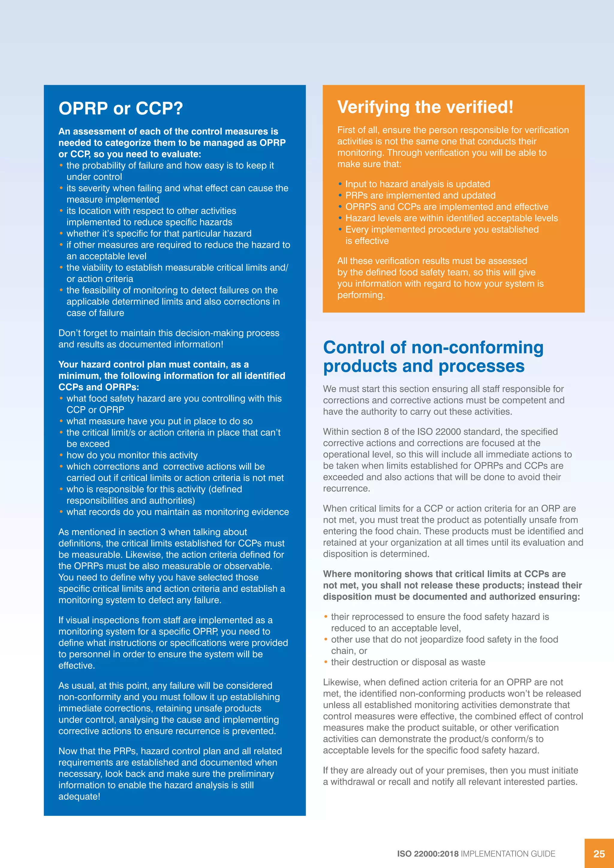ISO 22000:2018 IMPLEMENTATION GUIDE 25
Control of non-conforming
products and processes
We must start this section ensuring all staff responsible for
corrections and corrective actions must be competent and
have the authority to carry out these activities.
Within section 8 of the ISO 22000 standard, the specified
corrective actions and corrections are focused at the
operational level, so this will include all immediate actions to
be taken when limits established for OPRPs and CCPs are
exceeded and also actions that will be done to avoid their
recurrence.
When critical limits for a CCP or action criteria for an ORP are
not met, you must treat the product as potentially unsafe from
entering the food chain. These products must be identified and
retained at your organization at all times until its evaluation and
disposition is determined.
Where monitoring shows that critical limits at CCPs are
not met, you shall not release these products; instead their
disposition must be documented and authorized ensuring:
• their reprocessed to ensure the food safety hazard is
reduced to an acceptable level,
• other use that do not jeopardize food safety in the food
chain, or
• their destruction or disposal as waste
Likewise, when defined action criteria for an OPRP are not
met, the identified non-conforming products won’t be released
unless all established monitoring activities demonstrate that
control measures were effective, the combined effect of control
measures make the product suitable, or other verification
activities can demonstrate the product/s conform/s to
acceptable levels for the specific food safety hazard.
If they are already out of your premises, then you must initiate
a withdrawal or recall and notify all relevant interested parties.
OPRP or CCP?
An assessment of each of the control measures is
needed to categorize them to be managed as OPRP
or CCP, so you need to evaluate:
• the probability of failure and how easy is to keep it
under control
• its severity when failing and what effect can cause the
measure implemented
• its location with respect to other activities
implemented to reduce specific hazards
• whether it’s specific for that particular hazard
• if other measures are required to reduce the hazard to
an acceptable level
• the viability to establish measurable critical limits and/
or action criteria
• the feasibility of monitoring to detect failures on the
applicable determined limits and also corrections in
case of failure
Don’t forget to maintain this decision-making process
and results as documented information!
Your hazard control plan must contain, as a
minimum, the following information for all identified
CCPs and OPRPs:
• what food safety hazard are you controlling with this
CCP or OPRP
• what measure have you put in place to do so
• the critical limit/s or action criteria in place that can’t
be exceed
• how do you monitor this activity
• which corrections and corrective actions will be
carried out if critical limits or action criteria is not met
• who is responsible for this activity (defined
responsibilities and authorities)
• what records do you maintain as monitoring evidence
As mentioned in section 3 when talking about
definitions, the critical limits established for CCPs must
be measurable. Likewise, the action criteria defined for
the OPRPs must be also measurable or observable.
You need to define why you have selected those
specific critical limits and action criteria and establish a
monitoring system to defect any failure.
If visual inspections from staff are implemented as a
monitoring system for a specific OPRP, you need to
define what instructions or specifications were provided
to personnel in order to ensure the system will be
effective.
As usual, at this point, any failure will be considered
non-conformity and you must follow it up establishing
immediate corrections, retaining unsafe products
under control, analysing the cause and implementing
corrective actions to ensure recurrence is prevented.
Now that the PRPs, hazard control plan and all related
requirements are established and documented when
necessary, look back and make sure the preliminary
information to enable the hazard analysis is still
adequate!
Verifying the verified!
First of all, ensure the person responsible for verification
activities is not the same one that conducts their
monitoring. Through verification you will be able to
make sure that:
• Input to hazard analysis is updated
• PRPs are implemented and updated
• OPRPS and CCPs are implemented and effective
• Hazard levels are within identified acceptable levels
• Every implemented procedure you established
is effective
All these verification results must be assessed
by the defined food safety team, so this will give
you information with regard to how your system is
performing.
 