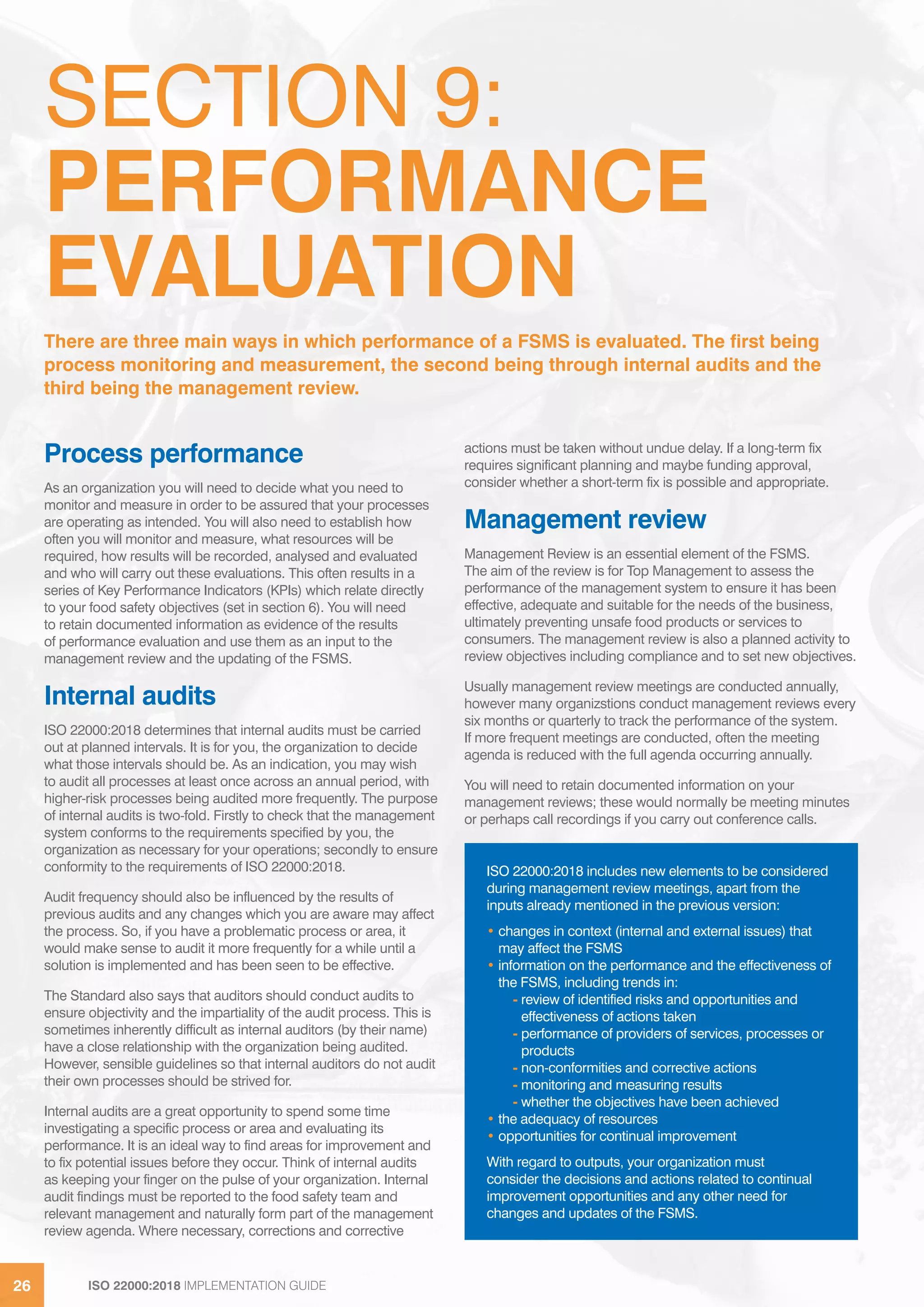 ISO 22000:2018 IMPLEMENTATION GUIDE26 ISO 22000:2018 IMPLEMENTATION GUIDE26
SECTION 9:
PERFORMANCE
EVALUATION
Process performance
As an organization you will need to decide what you need to
monitor and measure in order to be assured that your processes
are operating as intended. You will also need to establish how
often you will monitor and measure, what resources will be
required, how results will be recorded, analysed and evaluated
and who will carry out these evaluations. This often results in a
series of Key Performance Indicators (KPIs) which relate directly
to your food safety objectives (set in section 6). You will need
to retain documented information as evidence of the results
of performance evaluation and use them as an input to the
management review and the updating of the FSMS.
Internal audits
ISO 22000:2018 determines that internal audits must be carried
out at planned intervals. It is for you, the organization to decide
what those intervals should be. As an indication, you may wish
to audit all processes at least once across an annual period, with
higher-risk processes being audited more frequently. The purpose
of internal audits is two-fold. Firstly to check that the management
system conforms to the requirements specified by you, the
organization as necessary for your operations; secondly to ensure
conformity to the requirements of ISO 22000:2018.
Audit frequency should also be influenced by the results of
previous audits and any changes which you are aware may affect
the process. So, if you have a problematic process or area, it
would make sense to audit it more frequently for a while until a
solution is implemented and has been seen to be effective.
The Standard also says that auditors should conduct audits to
ensure objectivity and the impartiality of the audit process. This is
sometimes inherently difficult as internal auditors (by their name)
have a close relationship with the organization being audited.
However, sensible guidelines so that internal auditors do not audit
their own processes should be strived for.
Internal audits are a great opportunity to spend some time
investigating a specific process or area and evaluating its
performance. It is an ideal way to find areas for improvement and
to fix potential issues before they occur. Think of internal audits
as keeping your finger on the pulse of your organization. Internal
audit findings must be reported to the food safety team and
relevant management and naturally form part of the management
review agenda. Where necessary, corrections and corrective
actions must be taken without undue delay. If a long-term fix
requires significant planning and maybe funding approval,
consider whether a short-term fix is possible and appropriate.
Management review
Management Review is an essential element of the FSMS.
The aim of the review is for Top Management to assess the
performance of the management system to ensure it has been
effective, adequate and suitable for the needs of the business,
ultimately preventing unsafe food products or services to
consumers. The management review is also a planned activity to
review objectives including compliance and to set new objectives.
Usually management review meetings are conducted annually,
however many organizstions conduct management reviews every
six months or quarterly to track the performance of the system.
If more frequent meetings are conducted, often the meeting
agenda is reduced with the full agenda occurring annually.
You will need to retain documented information on your
management reviews; these would normally be meeting minutes
or perhaps call recordings if you carry out conference calls.
There are three main ways in which performance of a FSMS is evaluated. The first being
process monitoring and measurement, the second being through internal audits and the
third being the management review.
ISO 22000:2018 includes new elements to be considered
during management review meetings, apart from the
inputs already mentioned in the previous version:
• changes in context (internal and external issues) that
may affect the FSMS
• information on the performance and the effectiveness of
the FSMS, including trends in:
- review of identified risks and opportunities and
effectiveness of actions taken
- performance of providers of services, processes or
products
- non-conformities and corrective actions
- monitoring and measuring results
- whether the objectives have been achieved
• the adequacy of resources
• opportunities for continual improvement
With regard to outputs, your organization must
consider the decisions and actions related to continual
improvement opportunities and any other need for
changes and updates of the FSMS.
 