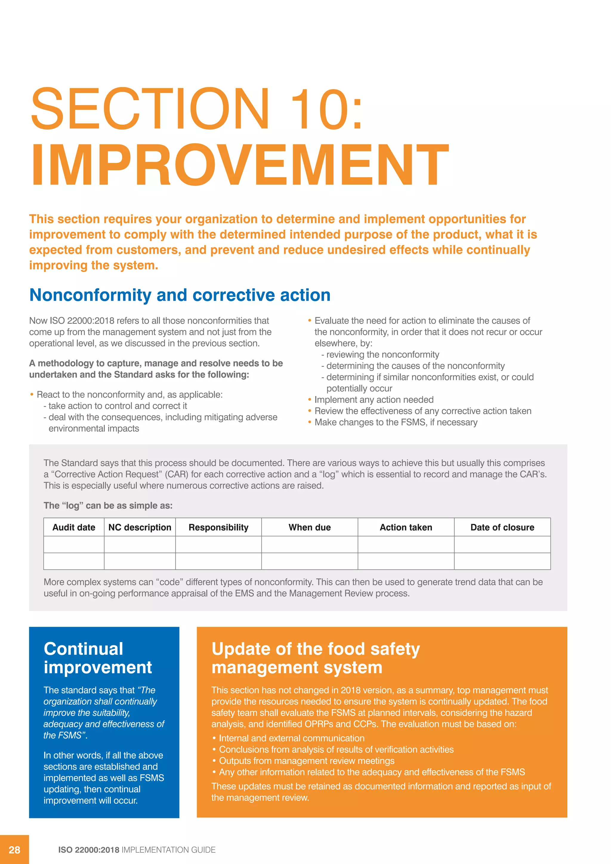 ISO 22000:2018 IMPLEMENTATION GUIDE28
SECTION 10:
IMPROVEMENT
Now ISO 22000:2018 refers to all those nonconformities that
come up from the management system and not just from the
operational level, as we discussed in the previous section.
A methodology to capture, manage and resolve needs to be
undertaken and the Standard asks for the following:
• React to the nonconformity and, as applicable:
	 - take action to control and correct it
	 - deal with the consequences, including mitigating adverse
environmental impacts
• Evaluate the need for action to eliminate the causes of
the nonconformity, in order that it does not recur or occur
elsewhere, by:
	 - reviewing the nonconformity
	 - determining the causes of the nonconformity
	 - determining if similar nonconformities exist, or could
potentially occur
• Implement any action needed
• Review the effectiveness of any corrective action taken
• Make changes to the FSMS, if necessary
This section requires your organization to determine and implement opportunities for
improvement to comply with the determined intended purpose of the product, what it is
expected from customers, and prevent and reduce undesired effects while continually
improving the system.
The Standard says that this process should be documented. There are various ways to achieve this but usually this comprises
a “Corrective Action Request” (CAR) for each corrective action and a “log” which is essential to record and manage the CAR’s.
This is especially useful where numerous corrective actions are raised.
The “log” can be as simple as:
More complex systems can “code” different types of nonconformity. This can then be used to generate trend data that can be
useful in on-going performance appraisal of the EMS and the Management Review process.
Audit date NC description Responsibility When due Action taken Date of closure
Nonconformity and corrective action
Continual
improvement
The standard says that “The
organization shall continually
improve the suitability,
adequacy and effectiveness of
the FSMS”.
In other words, if all the above
sections are established and
implemented as well as FSMS
updating, then continual
improvement will occur.
Update of the food safety
management system
This section has not changed in 2018 version, as a summary, top management must
provide the resources needed to ensure the system is continually updated. The food
safety team shall evaluate the FSMS at planned intervals, considering the hazard
analysis, and identified OPRPs and CCPs. The evaluation must be based on:
• Internal and external communication
• Conclusions from analysis of results of verification activities
• Outputs from management review meetings
• Any other information related to the adequacy and effectiveness of the FSMS
These updates must be retained as documented information and reported as input of
the management review.
 