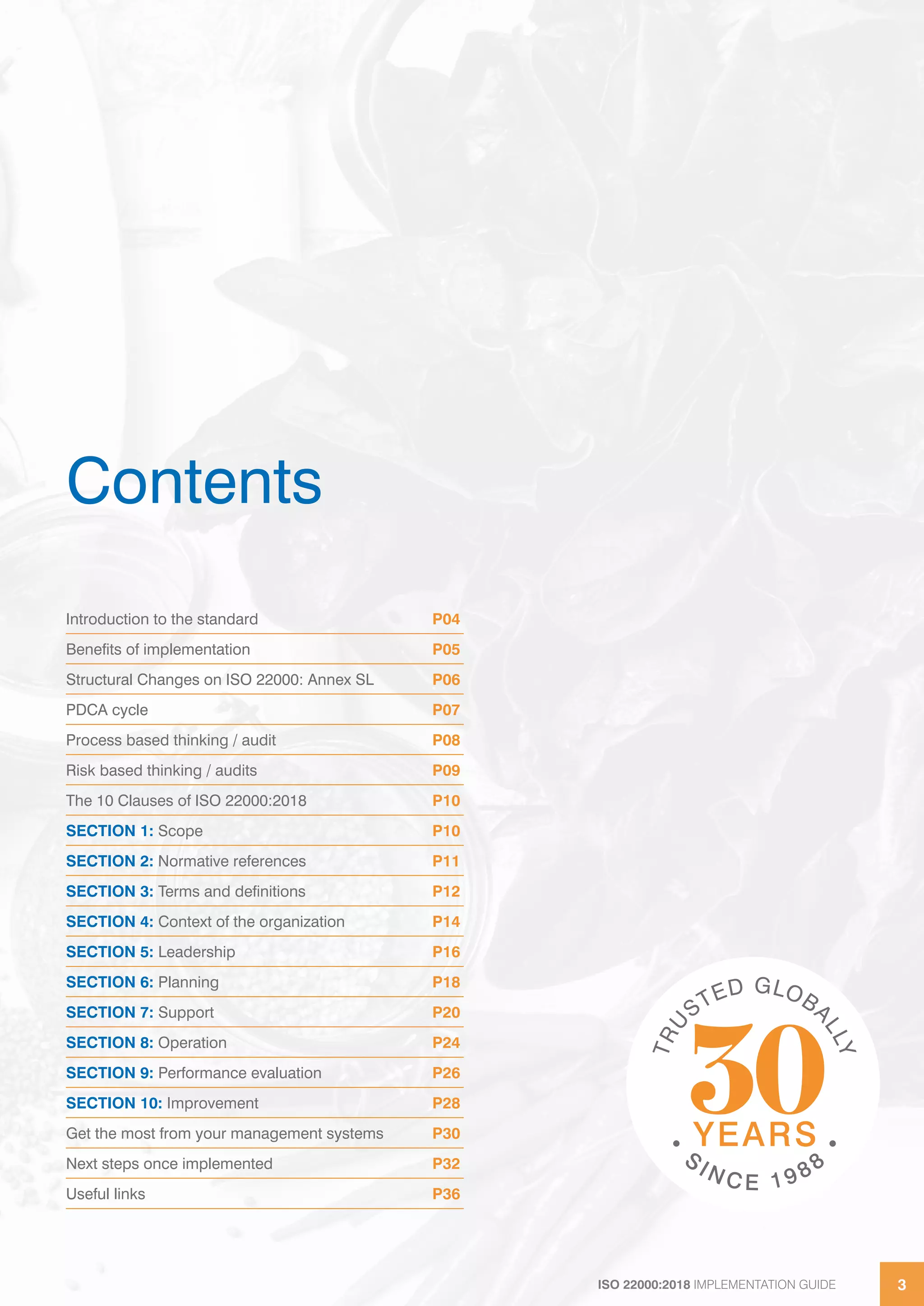 ISO 22000:2018 IMPLEMENTATION GUIDE 3ISO 22000:2018 IMPLEMENTATION GUIDE 3
Contents
Introduction to the standard P04
Benefits of implementation P05
Structural Changes on ISO 22000: Annex SL P06
PDCA cycle P07
Process based thinking / audit P08
Risk based thinking / audits P09
The 10 Clauses of ISO 22000:2018 P10
SECTION 1: Scope P10
SECTION 2: Normative references P11
SECTION 3: Terms and definitions P12
SECTION 4: Context of the organization P14
SECTION 5: Leadership P16
SECTION 6: Planning P18
SECTION 7: Support P20
SECTION 8: Operation P24
SECTION 9: Performance evaluation P26
SECTION 10: Improvement P28
Get the most from your management systems P30
Next steps once implemented P32
Useful links P36
 