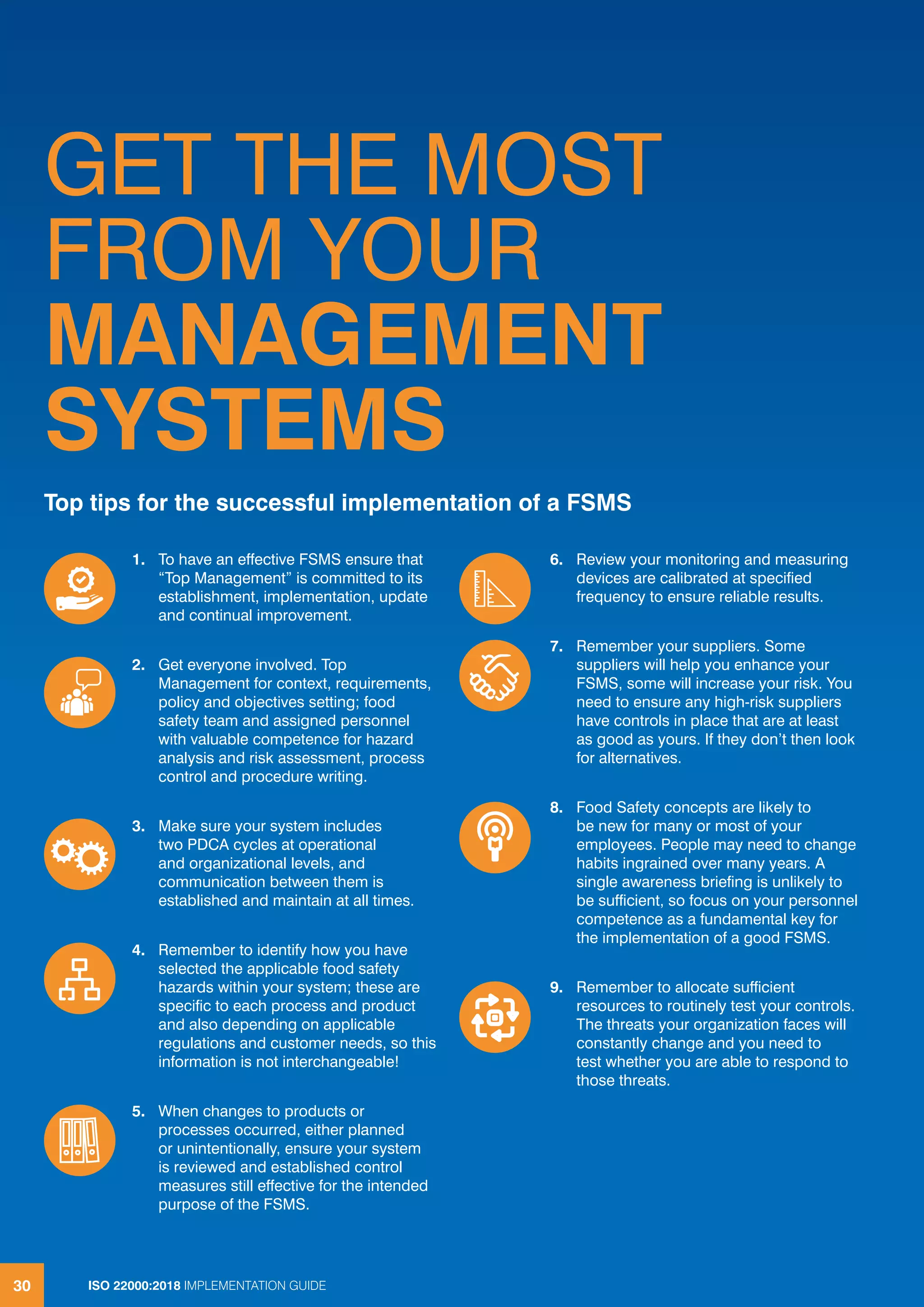 ISO 22000:2018 IMPLEMENTATION GUIDE30
GET THE MOST
FROM YOUR
MANAGEMENT
SYSTEMS
Top tips for the successful implementation of a FSMS
1. To have an effective FSMS ensure that
“Top Management” is committed to its
establishment, implementation, update
and continual improvement.
2. Get everyone involved. Top
Management for context, requirements,
policy and objectives setting; food
safety team and assigned personnel
with valuable competence for hazard
analysis and risk assessment, process
control and procedure writing.
3. Make sure your system includes
two PDCA cycles at operational
and organizational levels, and
communication between them is
established and maintain at all times.
4. Remember to identify how you have
selected the applicable food safety
hazards within your system; these are
specific to each process and product
and also depending on applicable
regulations and customer needs, so this
information is not interchangeable!
5. When changes to products or
processes occurred, either planned
or unintentionally, ensure your system
is reviewed and established control
measures still effective for the intended
purpose of the FSMS.
6. Review your monitoring and measuring
devices are calibrated at specified
frequency to ensure reliable results.
7. Remember your suppliers. Some
suppliers will help you enhance your
FSMS, some will increase your risk. You
need to ensure any high-risk suppliers
have controls in place that are at least
as good as yours. If they don’t then look
for alternatives.
8. Food Safety concepts are likely to
be new for many or most of your
employees. People may need to change
habits ingrained over many years. A
single awareness briefing is unlikely to
be sufficient, so focus on your personnel
competence as a fundamental key for
the implementation of a good FSMS.
9. Remember to allocate sufficient
resources to routinely test your controls.
The threats your organization faces will
constantly change and you need to
test whether you are able to respond to
those threats.
30 ISO 22000:2018 IMPLEMENTATION GUIDE
 