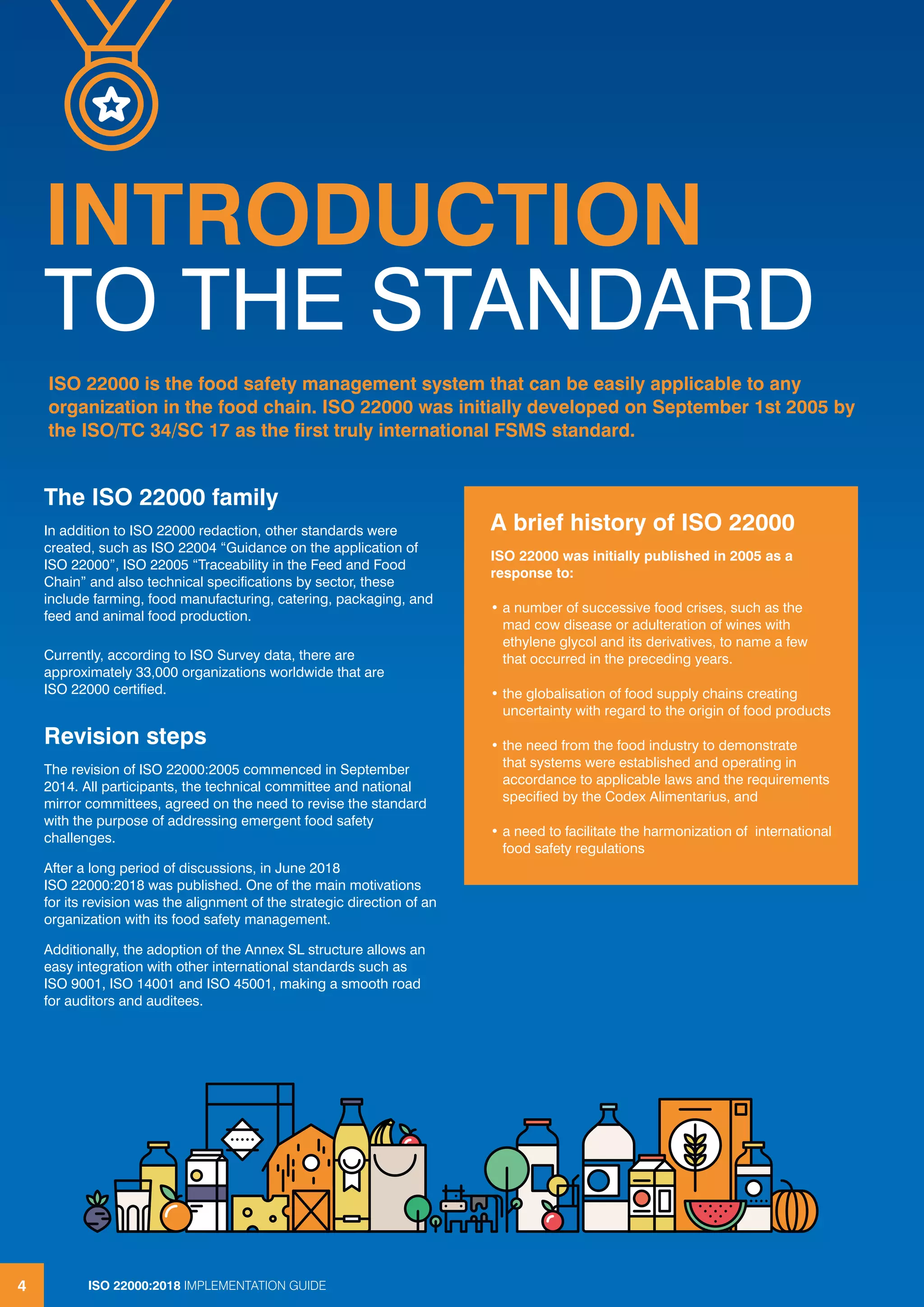 ISO 22000:2018 IMPLEMENTATION GUIDE4
INTRODUCTION
TO THE STANDARD
The ISO 22000 family
In addition to ISO 22000 redaction, other standards were
created, such as ISO 22004 “Guidance on the application of
ISO 22000”, ISO 22005 “Traceability in the Feed and Food
Chain” and also technical specifications by sector, these
include farming, food manufacturing, catering, packaging, and
feed and animal food production.
Currently, according to ISO Survey data, there are
approximately 33,000 organizations worldwide that are
ISO 22000 certified.
Revision steps
The revision of ISO 22000:2005 commenced in September
2014. All participants, the technical committee and national
mirror committees, agreed on the need to revise the standard
with the purpose of addressing emergent food safety
challenges.
After a long period of discussions, in June 2018
ISO 22000:2018 was published. One of the main motivations
for its revision was the alignment of the strategic direction of an
organization with its food safety management.
Additionally, the adoption of the Annex SL structure allows an
easy integration with other international standards such as
ISO 9001, ISO 14001 and ISO 45001, making a smooth road
for auditors and auditees.
ISO 22000 is the food safety management system that can be easily applicable to any
organization in the food chain. ISO 22000 was initially developed on September 1st 2005 by
the ISO/TC 34/SC 17 as the first truly international FSMS standard.
A brief history of ISO 22000
ISO 22000 was initially published in 2005 as a
response to:
• a number of successive food crises, such as the
mad cow disease or adulteration of wines with
ethylene glycol and its derivatives, to name a few
that occurred in the preceding years.
• the globalisation of food supply chains creating
uncertainty with regard to the origin of food products
• the need from the food industry to demonstrate
that systems were established and operating in
accordance to applicable laws and the requirements
specified by the Codex Alimentarius, and
• a need to facilitate the harmonization of international
food safety regulations
4 ISO 22000:2018 IMPLEMENTATION GUIDE
 