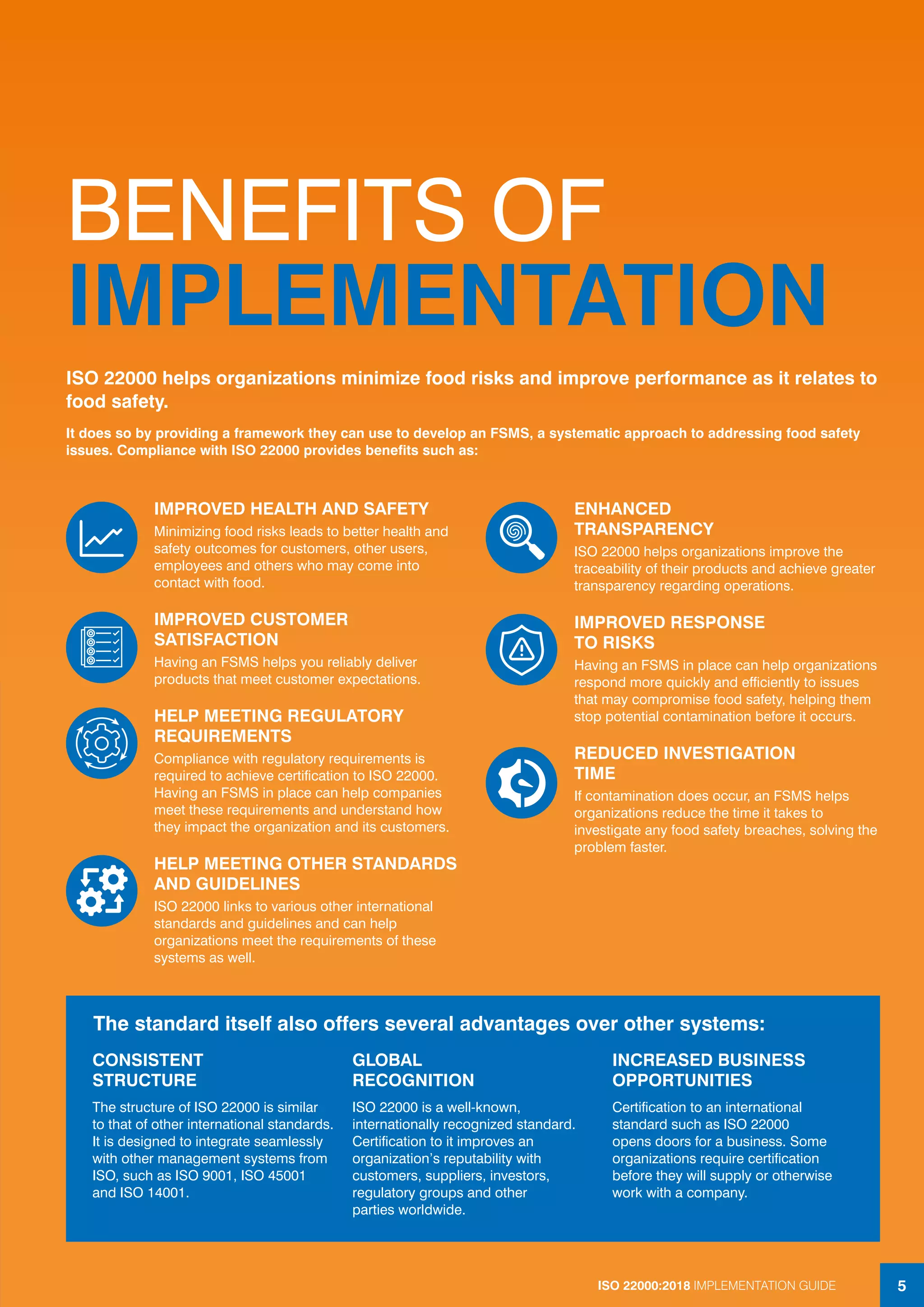 ISO 22000:2018 IMPLEMENTATION GUIDE 5
BENEFITS OF
IMPLEMENTATION
IMPROVED HEALTH AND SAFETY
Minimizing food risks leads to better health and
safety outcomes for customers, other users,
employees and others who may come into
contact with food.
IMPROVED CUSTOMER
SATISFACTION
Having an FSMS helps you reliably deliver
products that meet customer expectations.
HELP MEETING REGULATORY
REQUIREMENTS
Compliance with regulatory requirements is
required to achieve certification to ISO 22000.
Having an FSMS in place can help companies
meet these requirements and understand how
they impact the organization and its customers.
HELP MEETING OTHER STANDARDS
AND GUIDELINES
ISO 22000 links to various other international
standards and guidelines and can help
organizations meet the requirements of these
systems as well.
ENHANCED
TRANSPARENCY
ISO 22000 helps organizations improve the
traceability of their products and achieve greater
transparency regarding operations.
IMPROVED RESPONSE
TO RISKS
Having an FSMS in place can help organizations
respond more quickly and efficiently to issues
that may compromise food safety, helping them
stop potential contamination before it occurs.
REDUCED INVESTIGATION
TIME
If contamination does occur, an FSMS helps
organizations reduce the time it takes to
investigate any food safety breaches, solving the
problem faster.
ISO 22000 helps organizations minimize food risks and improve performance as it relates to
food safety.
It does so by providing a framework they can use to develop an FSMS, a systematic approach to addressing food safety
issues. Compliance with ISO 22000 provides benefits such as:
CONSISTENT
STRUCTURE
The structure of ISO 22000 is similar
to that of other international standards.
It is designed to integrate seamlessly
with other management systems from
ISO, such as ISO 9001, ISO 45001
and ISO 14001.
GLOBAL
RECOGNITION
ISO 22000 is a well-known,
internationally recognized standard.
Certification to it improves an
organization’s reputability with
customers, suppliers, investors,
regulatory groups and other
parties worldwide.
INCREASED BUSINESS
OPPORTUNITIES
Certification to an international
standard such as ISO 22000
opens doors for a business. Some
organizations require certification
before they will supply or otherwise
work with a company.
The standard itself also offers several advantages over other systems:
5ISO 22000:2018 IMPLEMENTATION GUIDE
 