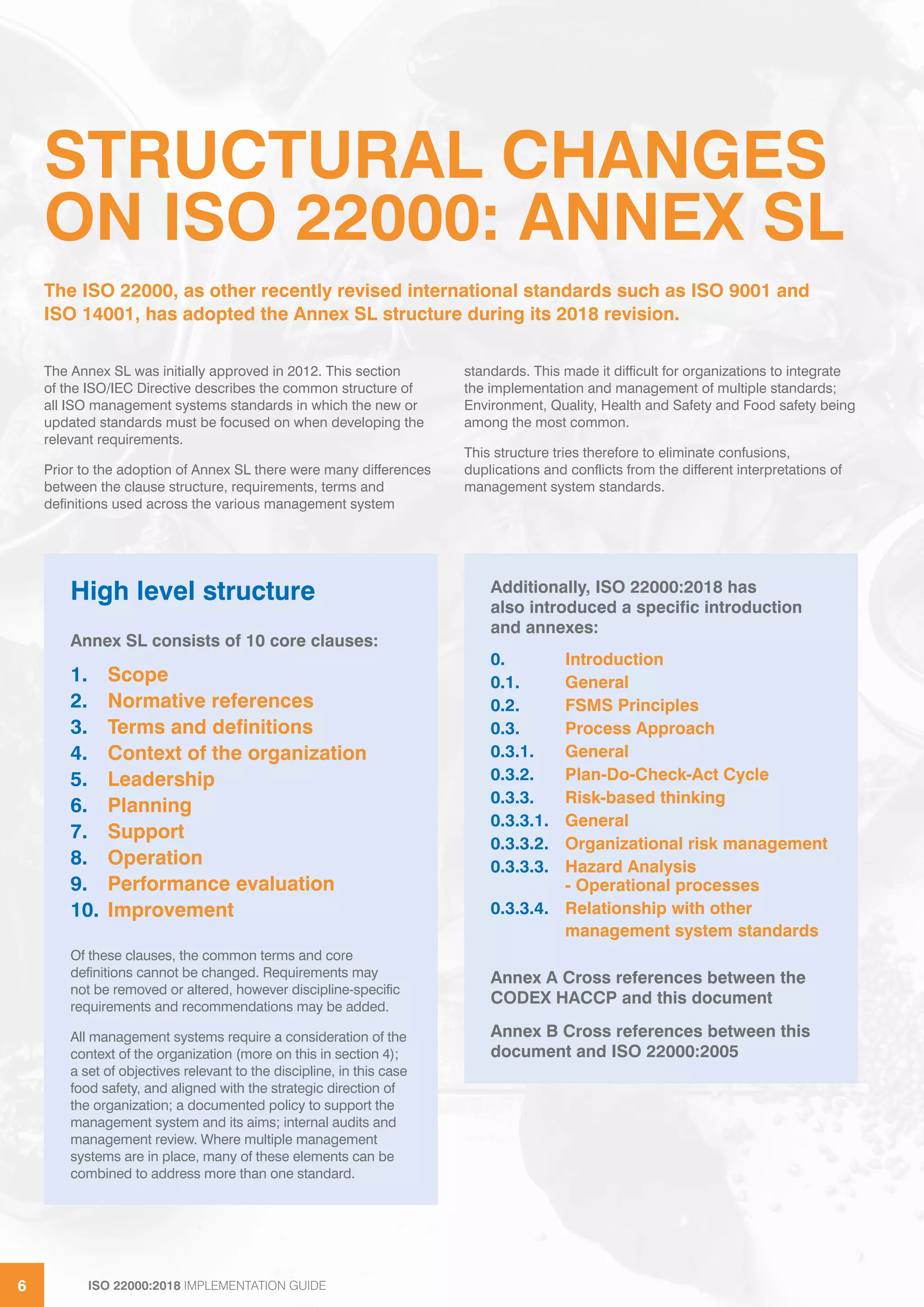 ISO 22000:2018 IMPLEMENTATION GUIDE6 ISO 22000:2018 IMPLEMENTATION GUIDE66
STRUCTURAL CHANGES
ON ISO 22000: ANNEX SL
The Annex SL was initially approved in 2012. This section
of the ISO/IEC Directive describes the common structure of
all ISO management systems standards in which the new or
updated standards must be focused on when developing the
relevant requirements.
Prior to the adoption of Annex SL there were many differences
between the clause structure, requirements, terms and
definitions used across the various management system
standards. This made it difficult for organizations to integrate
the implementation and management of multiple standards;
Environment, Quality, Health and Safety and Food safety being
among the most common.
This structure tries therefore to eliminate confusions,
duplications and conflicts from the different interpretations of
management system standards.
The ISO 22000, as other recently revised international standards such as ISO 9001 and
ISO 14001, has adopted the Annex SL structure during its 2018 revision.
High level structure
Annex SL consists of 10 core clauses:
1. Scope
2. Normative references
3. Terms and definitions
4. Context of the organization
5. Leadership
6. Planning
7. Support
8. Operation
9. Performance evaluation
10. Improvement
Of these clauses, the common terms and core
definitions cannot be changed. Requirements may
not be removed or altered, however discipline-specific
requirements and recommendations may be added.
All management systems require a consideration of the
context of the organization (more on this in section 4);
a set of objectives relevant to the discipline, in this case
food safety, and aligned with the strategic direction of
the organization; a documented policy to support the
management system and its aims; internal audits and
management review. Where multiple management
systems are in place, many of these elements can be
combined to address more than one standard.
Additionally, ISO 22000:2018 has
also introduced a specific introduction
and annexes:
0. Introduction
0.1. General
0.2. FSMS Principles
0.3. Process Approach
0.3.1. General
0.3.2. Plan-Do-Check-Act Cycle
0.3.3. Risk-based thinking
0.3.3.1. General
0.3.3.2. Organizational risk management
0.3.3.3. Hazard Analysis
- Operational processes
0.3.3.4. Relationship with other
management system standards
Annex A Cross references between the
CODEX HACCP and this document
Annex B Cross references between this
document and ISO 22000:2005
 