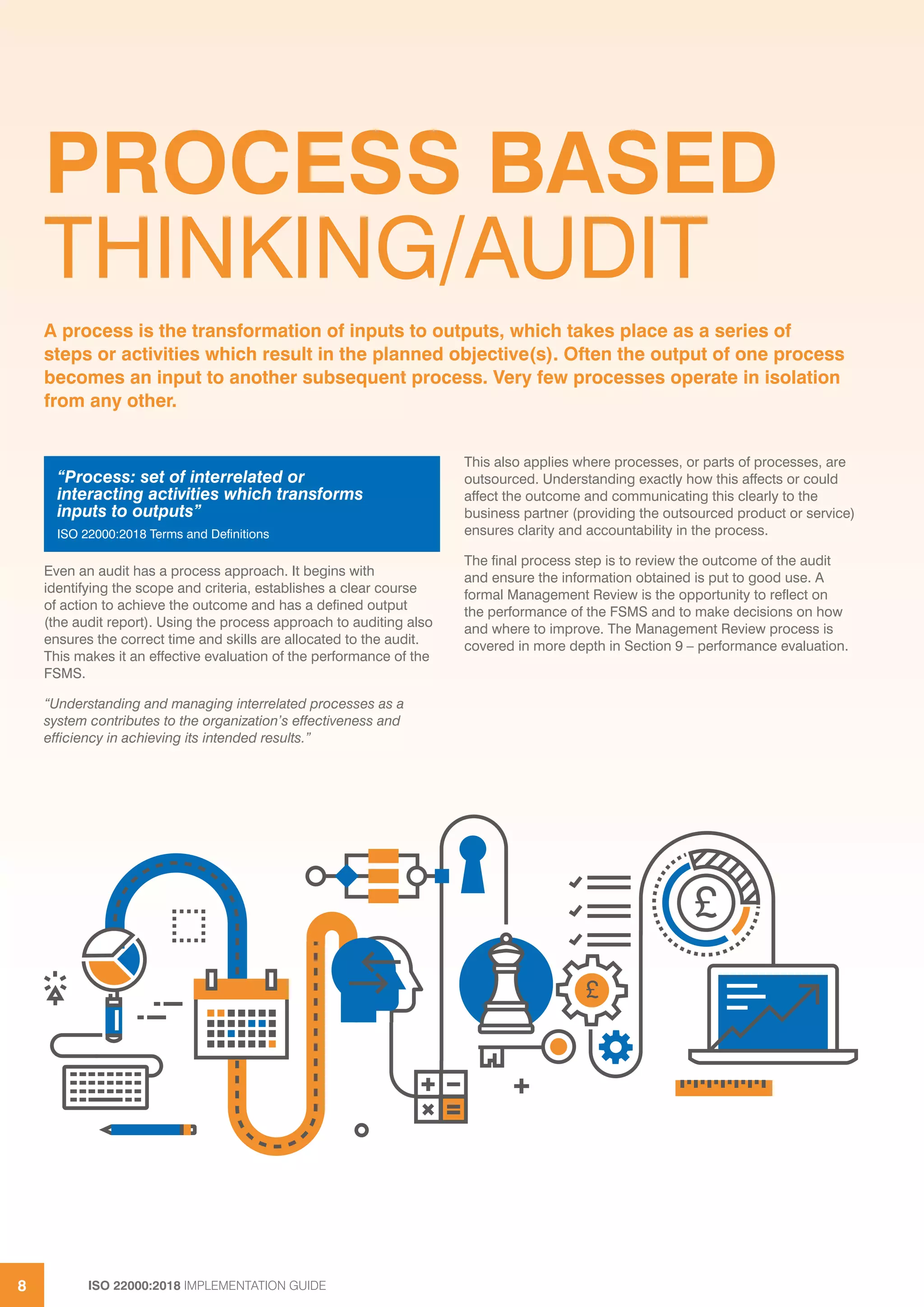 ISO 22000:2018 IMPLEMENTATION GUIDE8
PROCESS BASED
THINKING/AUDIT
Even an audit has a process approach. It begins with
identifying the scope and criteria, establishes a clear course
of action to achieve the outcome and has a defined output
(the audit report). Using the process approach to auditing also
ensures the correct time and skills are allocated to the audit.
This makes it an effective evaluation of the performance of the
FSMS.
“Understanding and managing interrelated processes as a
system contributes to the organization’s effectiveness and
efficiency in achieving its intended results.”
This also applies where processes, or parts of processes, are
outsourced. Understanding exactly how this affects or could
affect the outcome and communicating this clearly to the
business partner (providing the outsourced product or service)
ensures clarity and accountability in the process.
The final process step is to review the outcome of the audit
and ensure the information obtained is put to good use. A
formal Management Review is the opportunity to reflect on
the performance of the FSMS and to make decisions on how
and where to improve. The Management Review process is
covered in more depth in Section 9 – performance evaluation.
A process is the transformation of inputs to outputs, which takes place as a series of
steps or activities which result in the planned objective(s). Often the output of one process
becomes an input to another subsequent process. Very few processes operate in isolation
from any other.
“Process: set of interrelated or
interacting activities which transforms
inputs to outputs”
ISO 22000:2018 Terms and Definitions
£
£
 