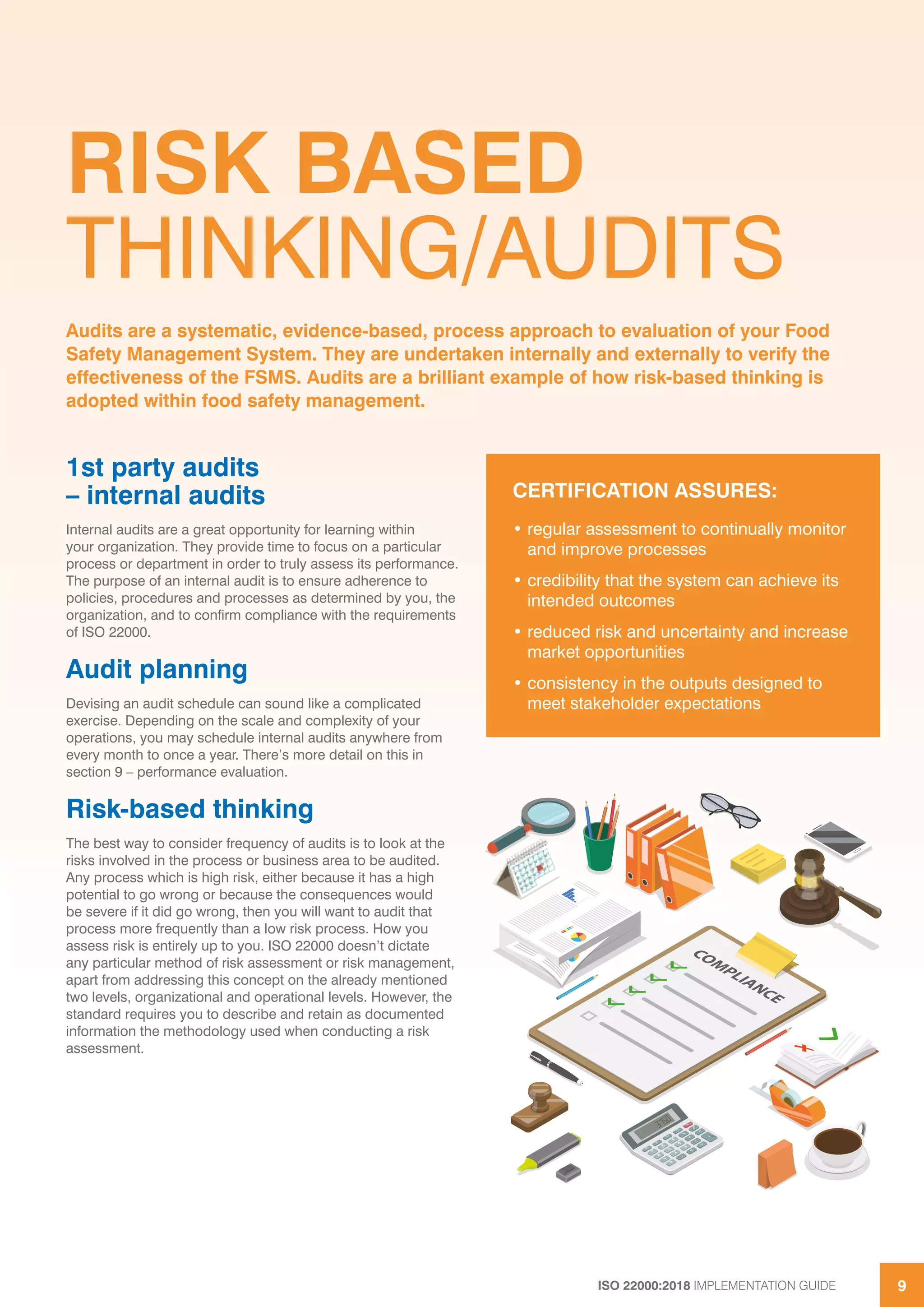 ISO 22000:2018 IMPLEMENTATION GUIDE 9
RISK BASED
THINKING/AUDITS
1st party audits
– internal audits
Internal audits are a great opportunity for learning within
your organization. They provide time to focus on a particular
process or department in order to truly assess its performance.
The purpose of an internal audit is to ensure adherence to
policies, procedures and processes as determined by you, the
organization, and to confirm compliance with the requirements
of ISO 22000.
Audit planning
Devising an audit schedule can sound like a complicated
exercise. Depending on the scale and complexity of your
operations, you may schedule internal audits anywhere from
every month to once a year. There’s more detail on this in
section 9 – performance evaluation.
Risk-based thinking
The best way to consider frequency of audits is to look at the
risks involved in the process or business area to be audited.
Any process which is high risk, either because it has a high
potential to go wrong or because the consequences would
be severe if it did go wrong, then you will want to audit that
process more frequently than a low risk process. How you
assess risk is entirely up to you. ISO 22000 doesn’t dictate
any particular method of risk assessment or risk management,
apart from addressing this concept on the already mentioned
two levels, organizational and operational levels. However, the
standard requires you to describe and retain as documented
information the methodology used when conducting a risk
assessment.
Audits are a systematic, evidence-based, process approach to evaluation of your Food
Safety Management System. They are undertaken internally and externally to verify the
effectiveness of the FSMS. Audits are a brilliant example of how risk-based thinking is
adopted within food safety management.
CERTIFICATION ASSURES:
• regular assessment to continually monitor
and improve processes
• credibility that the system can achieve its
intended outcomes
• reduced risk and uncertainty and increase
market opportunities
• consistency in the outputs designed to
meet stakeholder expectations
 