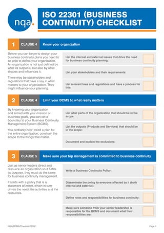 ISO 22301 (BUSINESS
CONTINUITY) CHECKLIST
Page 1
NQA/BCMS/Checklist/FEB21
Before you can begin to design your
business continuity plans you need to
be able to define your organization.
An organization is not just defined by
what its output is, but also by what
shapes and influences it.
There may be stakeholders and
regulations that have a say in what
matters to your organization. They
might influence your planning.
CLAUSE 4
1 Know your organization
By knowing your organization
and armed with your mission or
business goals, you can set a
boundary to your Business Continuity
Management System (BCMS).
You probably don’t need a plan for
the entire organization; constrain the
scope to the things that matter.
CLAUSE 4
2 Limit your BCMS to what really matters

Just as senior leaders direct and
resource an organization so it fulfills
its purpose, they must do the same
for business continuity management.
It starts with a policy that is a
statement of intent, which in turn
drives the need, the activities and the
resources.
CLAUSE 5
3 Make sure your top management is committed to business continuity
Make sure someone from your senior leadership is
responsible for the BCMS and document what their
responsibilities are:
Define roles and responsibilities for business continuity:
Disseminate the policy to everyone affected by it (both
internal and external):
Write a Business Continuity Policy:
Document and explain the exclusions:
List the outputs (Products and Services) that should be
in the scope:
List what parts of the organization that should be in the
scope:
List relevant laws and regulations and have a process for
this:
List your stakeholders and their requirements:
List the internal and external issues that drive the need
for business continuity planning:
 