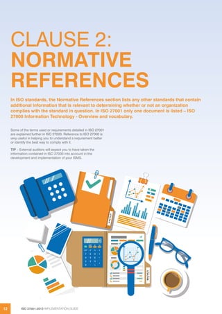 ISO 27001:2013 IMPLEMENTATION GUIDE12
CLAUSE 2:
NORMATIVE
REFERENCES
Some of the terms used or requirements detailed in ISO 27001
are explained further in ISO 27000. Reference to ISO 27000 is
very useful in helping you to understand a requirement better
or identify the best way to comply with it.
TIP – External auditors will expect you to have taken the
information contained in ISO 27000 into account in the
development and implementation of your ISMS.
In ISO standards, the Normative References section lists any other standards that contain
additional information that is relevant to determining whether or not an organization
complies with the standard in question. In ISO 27001 only one document is listed – ISO
27000 Information Technology - Overview and vocabulary.
 