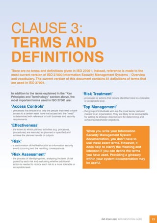 ISO 27001:2013 IMPLEMENTATION GUIDE 13
In addition to the terms explained in the “Key
Principles and Terminology” section above, the
most important terms used in ISO 27001 are:
‘Access Controls’
– processes that ensure that only the people that need to have
access to a certain asset have that access and the “need”
is determined with reference to both business and security
requirements.
‘Effectiveness’
– the extent to which planned activities (e.g. processes,
procedures) are executed as planned or specified and
achieve the planned results or outputs.
‘Risk’
– a combination of the likelihood of an information security
event occurring and the resulting consequences.
‘Risk Assessment’
– the process of identifying risks, analysing the level of risk
posed by each risk and evaluating whether additional
action is needed to reduce each risk to a more tolerable or
acceptable level.
‘Risk Treatment’
– processes or actions that reduce identified risks to a tolerable
or acceptable level.
‘Top Management’
– the group of individuals who are the most senior decision
makers in an organization. They are likely to be accountable
for setting its strategic direction and for determining and
achieving stakeholder objectives.
When you write your Information
Security Management System
documentation, you don’t have to
use these exact terms. However, it
does help to clarify the meaning and
intention if you can define the terms
you have used. Providing a glossary
within your system documentation may
be useful.
CLAUSE 3:
TERMS AND
DEFINITIONS
There are no terms and definitions given in ISO 27001. Instead, reference is made to the
most current version of ISO 27000 Information Security Management Systems – Overview
and vocabulary. The current version of this document contains 81 definitions of terms that
are used in ISO 27001.
 
