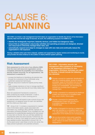 ISO 27001:2013 IMPLEMENTATION GUIDE18
CLAUSE 6:
PLANNING
ISO 27001 is at heart a risk management tool that steers an organization to identify the drivers of its information
security risks from the full range of sources. As such, the underlying purpose of an ISMS is to:
• identify the strategically important, blatantly obvious, and hidden but dangerous risks;
• ensure that an organization’s day-to-day activities and operating processes are designed, directed
and resourced to inherently manage those risks; and
• automatically respond and adapt to changes to cope with new risks and continually reduce the
organization’s risk exposure.
Having a detailed action plan that is aligned, updated and supported by regular reviews and monitoring is crucial,
and provides the best evidence to the auditor of clearly defined system planning.
ISO 27005 – Information security risk
management offers guidance on developing
a risk assessment technique for your
organization. Whichever technique you select
or develop, it should include the following
key elements:
1 Provide a prompt for systematic identification of
risks (e.g. reviewing assets, groups of assets,
processes, types of information) one at a time,
checking each for the presence of common
threats and vulnerabilities, and recording the
controls you currently have in place to
manage them.
2 Provide a framework for assessing the likelihood
of each risk occurring on a consistent basis
(e.g. once a month, once a year).
3 Provide a framework for assessing the
consequences of each risk occurring on
a consistent basis (e.g. £1,000 loss,
£100,000 loss).
4 Provide a framework for scoring or categorizing
each risk identified on a consistent basis (e.g.
1-10, high/medium/low), taking into account your
assessment of the likelihood and consequences.
5 Set out documented criteria which specifies,
for each risk score or category, what type of
action needs to be taken and the level or priority
assigned to it.
Risk Assessment
Risk assessment is at the core of any effective ISMS.
Even the most well-resourced organization cannot
completely eliminate the possibility of an information
security incident occurring. For all organizations, risk
assessment is essential to:
• increase the likelihood of identifying all potential risks
through the involvement of key individuals using
systematic assessment techniques;
• allocate resources to tackle the highest priority areas;
and
• make strategic decisions on how to manage significant
information security risks that will more likely realize their
objectives.
Most risk assessment frameworks consist of a
table containing the results of elements 1-4 with a
supplementary table or matrix covering point 5.
An external auditor will expect to see a record of your risk
assessment, an assigned owner for each risk identified
and the criteria you have used.
TIP – Annex A (8.1.1) contains a requirement to maintain
a list of information assets, assets associated with
information (e.g. buildings, filing cabinets, laptops) and
information processing facilities. If you complete your risk
assessment by systematically assessing the risks posed
to every item on this list, then you will have satisfied two
requirements within the same exercise. Furthermore, for
each item on the list, if you assign an owner you will also
have satisfied another requirement in Annex A (8.1.2).
As the asset owner is also likely to be the risk owner, this
helps prevent duplication and potential confusion.
 