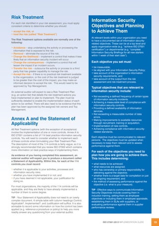 ISO 27001:2013 IMPLEMENTATION GUIDE 19
Risk Treatment
For each risk identified in your risk assessment, you must apply
consistent criteria to determine whether you should:
• accept the risk; or
• treat the risk (called “Risk Treatment”)
The Risk Treatment options available are normally one of the
following:
• Avoidance – stop undertaking the activity or processing the
information that is exposed to the risk.
• Removal – eliminate the source of the risk.
• Change the likelihood – implement a control that makes it less
likely that an information security incident will occur.
• Change the consequences – implement a control that will
lessen the impact if an incident occurs.
• Transfer the risk – outsource the activity or process to a third
party that has greater capability to manage the risk.
• Accept the risk – if there is no practical risk treatment available
to the organization, or the cost of the risk treatment is judged
to be greater than the cost of the impact, you may make an
informed decision to accept the risk. This would need to be
approved by Top Management.
An external auditor will expect to see a Risk Treatment Plan
(e.g. an action list) that details the risk treatment actions you
have implemented or plan to implement. The plan must be
sufficiently detailed to enable the implementation status of each
action to be verified. There will also need to be evidence that this
plan has been approved by the assigned risk owners and Top
Management.
Annex A and the Statement of
Applicability
All Risk Treatment options (with the exception of acceptance)
involve the implementation of one or more controls. Annex A to
ISO 27001 contains a list of 114 best practice information security
controls. You will need to consider whether to implement each
of these controls when formulating your Risk Treatment Plan.
The description of most of the 114 controls is fairly vague, so it is
strongly recommended that you review ISO 27002 which contains
more information on best practice ways of implementing them.
As evidence of you having completed this assessment, an
external auditor will expect you to produce a document called
a Statement of Applicability. Within this, for each of the 114
controls you must record:
• whether it is applicable to your activities, processes and
information security risks;
• whether you have implemented it or not; and
• if you have deemed it not applicable, your justification for
doing so.
For most organizations, the majority of the 114 controls will be
applicable, and they are likely to have already implemented a
number of them to some degree.
TIP - Your Statement of Applicability does not need to an overly
complex document. A simple table with column headings Control,
Applicable?, Implemented?, and Justification will suffice. It is also
advisable to record some information on how the control has been
applied (e.g. reference a procedure or policy) to help you more
readily answer any questioning from your external auditor.
Information Security
Objectives and Planning
to Achieve Them
At relevant levels within your organization you need
to have a documented set of information security-
related objectives. These can be at a top level and
apply organization-wide (e.g. “achieve ISO 27001
certification”) or departmental (e.g. “complete
Information Security Briefings for all new starters
within 1 week of their start date”).
Each objective you set must:
• be measurable;
• be aligned with your Information Security Policy;
• take account of the organization’s information
security requirements; and
• take account of the output from the risk
assessment and risk treatment process.
Typical objectives that are relevant to
information security include:
• Not exceeding a defined frequency of certain types
of information security incidents.
• Achieving a measurable level of compliance with
information security controls.
• Providing a defined availability of information
services.
• Not exceeding a measurable number of data
errors.
• Making improvements to available resources
through recruitment, training or acquisition.
• Implementation of new controls.
• Achieving compliance with information security-
related standards.
Each objective must be communicated to relevant
persons. The objectives must be updated when
necessary to keep them relevant and to assess
performance against them.
For each of the objectives you need to
plan how you are going to achieve them.
This includes determining:
• what needs to be achieved;
• what resources are assigned;
• who has ownership or primary responsibility for
delivering against the objective;
• whether there is a target date for completion or just
an ongoing requirement; and
• the method of assessing performance against the
objective (i.e. what is your measure).
TIP - Effective ways to communicate Information
Security Objectives include covering them in
induction training, setting them as employee
objectives or including them in employee appraisals,
establishing them in SLAs with suppliers, or
evaluating performance against them in supplier
performance reviews.
 