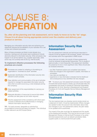 ISO 27001:2013 IMPLEMENTATION GUIDE22
CLAUSE 8:
OPERATION
Managing your information security risks and achieving your
objectives requires the formalisation of your activities into a set
of clear and coherent processes.
Many of these processes are likely to exist already (e.g.
induction, training) and will simply need modifying to include
elements relevant to information security. Other processes may
happen in an ad-hoc fashion (e.g. supplier approvals), while
some may not currently exist at all (e.g. internal audit).
To implement effective processes the following
practices are crucial:
1 Processes are created by adapting or formalising an
organization’s “business as usual” activities.
2 Systematic identification of the information security risks
relevant to each process.
3 Clear definition and communication of the set of activities
required to manage the associated information security
risks when an event occurs (e.g. a new employee joining
the company).
4 Clear assignment of the responsibilities for carrying out
related activities.
5 Adequate allocation of resources to ensure that related
activities can take place as and when required.
6 Routine assessment of the consistency with which each
process is followed and its effectiveness in managing
relevant information security risks.
TIP – For each process, designate an individual as
accountable for ensuring that steps 2-6 happen. This individual
is often referred to as the Process Owner.
Information Security Risk
Assessment
The risk assessment methods and techniques described in
Clause 6 must be applied to all processes, assets, information
and activities within the organization’s ISMS scope.
Since risks are not static, the results of these assessments
must be reviewed at appropriate frequencies. This is usually at
least annually, or more frequently if the assessment identifies
the presence of one or more significant risks. Risks should also
be reviewed whenever:
• any Risk Treatment actions are completed (see below);
• there are changes to the organization’s assets, information or
processes;
• new risks are identified; or
• experience or new information indicates that the likelihood
and consequence of any identified risk has changed.
TIP – To ensure your risk assessment process covers the types
of events that would require a review, you should also take into
consideration the Annex A controls for Technical Vulnerability
Management (A.12.6), Security in Development and Support
Processes (A.14.2) and Supplier Service Delivery Management
(A.15.2).
Information Security Risk
Treatment
The risk treatment plan you develop cannot simply remain as
a statement of intent; it must be implemented. Where changes
are needed to take into account new information about risks
and changes to your risk assessment criteria, the plan needs
to be updated and re-authorised.
The impact of the plan must also be assessed and the results
of this assessment recorded. This may be done as part of your
Management Review or Internal Audit Processes or by using
technical assessments such as network penetration tests,
supplier audits or unannounced third part audits.
So, after all the planning and risk assessment, we’re ready to move on to the “do” stage.
Clause 8 is all about having appropriate control over the creation and delivery your
product or service.
 