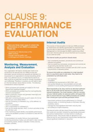 ISO 27001:2013 IMPLEMENTATION GUIDE24
CLAUSE 9:
PERFORMANCE
EVALUATION
Monitoring, Measurement,
Analysis and Evaluation
Your organization will need to decide what needs to be
monitored to be assured that your ISMS process and
information security controls are operating as intended. It is
impractical for an organization to monitor everything all the
time; if you attempt to do so, it is likely that the volume of
data would be so great that it would be virtually impossible to
use it effectively. Therefore, in practice, you will need to take
an informed decision about what to monitor. The following
considerations will be important:
• Which processes and activities are subject to the most
frequent and significant threats?
• Which processes and activities have the most significantly
inherent vulnerabilities?
• What is practical to monitor and generate meaningful and
timely information from?
• With each monitoring process you put in place, for it to be
effective you must clearly define:
• how the monitoring is undertaken (e.g. is this defined in a
procedure);
• when it is undertaken;
• who is responsible for undertaking it;
• how are the results reported, when, to whom and what do they
do with them; and
• if the monitoring results identify unacceptable performance,
what is the escalation process or procedure to deal with this
situation.
To demonstrate to an auditor that you have appropriate
monitoring processing in place, you will need to retain records
of monitoring results, analysis, evaluation reviews and any
escalation activities.
Internal Audits
The purpose of internal audits is to test your ISMS processes
for weaknesses and identify opportunities for improvement.
They are also an opportunity to provide a reality check to Top
Management on how strongly the ISMS is performing. When
done well, internal audits can ensure that there are no surprises
at your external audits.
The internal audits you perform should check:
• how consistently processes, procedures and controls are
followed and applied;
• how successful your processes, procedures and controls are
at generating the intended results; and
• whether your ISMS remains compliant with ISO 27001 and the
requirements of interested parties.
To ensure that audits are undertaken to a high standard
and in a way that is seen to add value, they need to be
undertaken by individuals who:
• are respected;
• competent
• understand the requirements of ISO 27001; and
• can quickly interpret your documentation and are well-
practiced in sound auditing techniques and behaviours.
Most importantly of all, they need to be allocated sufficient
time to do the audit and be assured of cooperation from
relevant employees. You must maintain a plan for carrying
out your internal audits. An external auditor will expect this
plan to ensure that all of your ISMS processes are audited
over a three-year cycle and that processes which:
• have shown evidence of poor performance (i.e. through
previous audits, or monitoring results or information security
incidents); and/or
• manage the most significant information security risks
• are audited at a higher frequency.
The external auditor will also expect that any actions identified
from audits are recorded, reviewed by appropriate employees
and actions implemented in a timely manner to rectify any
significant issues. They should make an allowance in the
close-out time for any improvement opportunities identified that
require significant investment in resources.
There are three main ways in which the
performance of an ISMS is evaluated.
These are:
• monitoring the effectiveness of the
ISMS controls;
• through internal audits; and
• at Management Review meetings.
 
