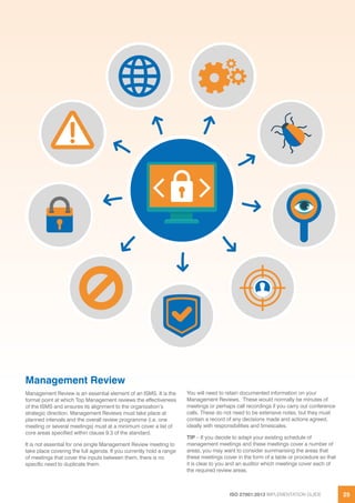 ISO 27001:2013 IMPLEMENTATION GUIDE 25
Management Review
Management Review is an essential element of an ISMS. It is the
formal point at which Top Management reviews the effectiveness
of the ISMS and ensures its alignment to the organization’s
strategic direction. Management Reviews must take place at
planned intervals and the overall review programme (i.e. one
meeting or several meetings) must at a minimum cover a list of
core areas specified within clause 9.3 of the standard.
It is not essential for one single Management Review meeting to
take place covering the full agenda. If you currently hold a range
of meetings that cover the inputs between them, there is no
specific need to duplicate them.
You will need to retain documented information on your
Management Reviews. These would normally be minutes of
meetings or perhaps call recordings if you carry out conference
calls. These do not need to be extensive notes, but they must
contain a record of any decisions made and actions agreed,
ideally with responsibilities and timescales.
TIP – If you decide to adapt your existing schedule of
management meetings and these meetings cover a number of
areas, you may want to consider summarising the areas that
these meetings cover in the form of a table or procedure so that
it is clear to you and an auditor which meetings cover each of
the required review areas.
 