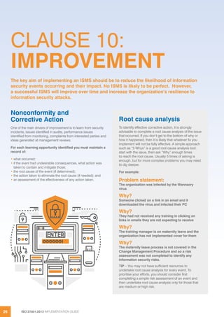 ISO 27001:2013 IMPLEMENTATION GUIDE26
CLAUSE 10:
IMPROVEMENT
Nonconformity and
Corrective Action
One of the main drivers of improvement is to learn from security
incidents, issues identified in audits, performance issues
identified from monitoring, complaints from interested parties and
ideas generated at management reviews.
For each learning opportunity identified you must maintain a
record of:
• what occurred;
• if the event had undesirable consequences, what action was
taken to contain and mitigate those;
• the root cause of the event (if determined);
• the action taken to eliminate the root cause (if needed); and
• an assessment of the effectiveness of any action taken.
The key aim of implementing an ISMS should be to reduce the likelihood of information
security events occurring and their impact. No ISMS is likely to be perfect. However,
a successful ISMS will improve over time and increase the organization’s resilience to
information security attacks.
Root cause analysis
To identify effective corrective action, it is strongly
advisable to complete a root cause analysis of the issue
that occurred. If you don’t get to the bottom of why or
how it happened, then it is likely that whatever fix you
implement will not be fully effective. A simple approach
such as “5 Whys” is a good root cause analysis tool:
start with the issue, then ask “Why” enough times
to reach the root cause. Usually 5 times of asking is
enough, but for more complex problems you may need
to dig deeper.
For example:
Problem statement:
The organization was infected by the Wannacry
virus
Why?
Someone clicked on a link in an email and it
downloaded the virus and infected their PC
Why?
They had not received any training in clicking on
links in emails they are not expecting to receive
Why?
The training manager is on maternity leave and the
organization has not implemented cover for them
Why?
The maternity leave process is not covered in the
Change Management Procedure and so a risk
assessment was not completed to identify any
information security risks.
TIP – You may not have sufficient resources to
undertake root cause analysis for every event. To
prioritise your efforts, you should consider first
completing a simple risk assessment of an event and
then undertake root cause analysis only for those that
are medium or high risk.
 