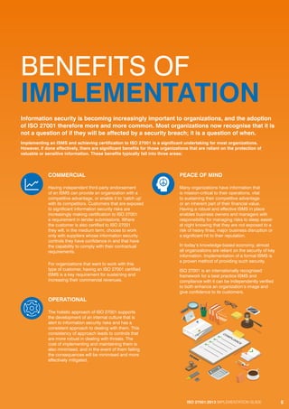 ISO 27001:2013 IMPLEMENTATION GUIDE 5
BENEFITS OF
IMPLEMENTATION
COMMERCIAL
Having independent third-party endorsement
of an ISMS can provide an organization with a
competitive advantage, or enable it to ‘catch up’
with its competitors. Customers that are exposed
to significant information security risks are
increasingly making certification to ISO 27001
a requirement in tender submissions. Where
the customer is also certified to ISO 27001
they will, in the medium term, choose to work
only with suppliers whose information security
controls they have confidence in and that have
the capability to comply with their contractual
requirements.
For organizations that want to work with this
type of customer, having an ISO 27001 certified
ISMS is a key requirement for sustaining and
increasing their commercial revenues.
OPERATIONAL
The holistic approach of ISO 27001 supports
the development of an internal culture that is
alert to information security risks and has a
consistent approach to dealing with them. This
consistency of approach leads to controls that
are more robust in dealing with threats. The
cost of implementing and maintaining them is
also minimised, and in the event of them failing
the consequences will be minimised and more
effectively mitigated.
PEACE OF MIND
Many organizations have information that
is mission-critical to their operations, vital
to sustaining their competitive advantage
or an inherent part of their financial value.
Having a robust and effective ISMS in place
enables business owners and managers with
responsibility for managing risks to sleep easier
at night knowing that they are not exposed to a
risk of heavy fines, major business disruption or
a significant hit to their reputation.
In today’s knowledge-based economy, almost
all organizations are reliant on the security of key
information. Implementation of a formal ISMS is
a proven method of providing such security.
ISO 27001 is an internationally recognised
framework for a best practice ISMS and
compliance with it can be independently verified
to both enhance an organization’s image and
give confidence to its customers.
Information security is becoming increasingly important to organizations, and the adoption
of ISO 27001 therefore more and more common. Most organizations now recognise that it is
not a question of if they will be affected by a security breach; it is a question of when.
Implementing an ISMS and achieving certification to ISO 27001 is a significant undertaking for most organizations.
However, if done effectively, there are significant benefits for those organizations that are reliant on the protection of
valuable or sensitive information. These benefits typically fall into three areas:
ISO 27001:2013 IMPLEMENTATION GUIDE 5
 