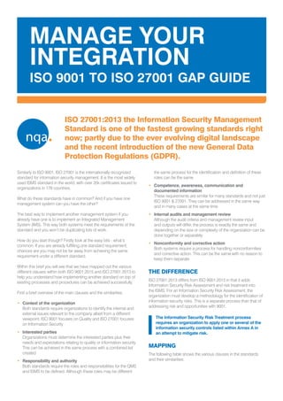ISO 27001:2013 the Information Security Management
Standard is one of the fastest growing standards right
now; partly due to the ever evolving digital landscape
and the recent introduction of the new General Data
Protection Regulations (GDPR).
Similarly to ISO 9001, ISO 27001 is the internationally recognized
standard for information security management. It is the most widely
used ISMS standard in the world, with over 35k certificates issued to
organizations in 178 countries.
What do these standards have in common? And if you have one
management system can you have the other?
The best way to implement another management system if you
already have one is to implement an Integrated Management
System (IMS). This way both systems meet the requirements of the
standard and you won’t be duplicating lots of work.
How do you start though? Firstly look at the easy bits - what’s
common. If you are already fulfilling one standard requirement,
chances are you may not be far away from achieving the same
requirement under a different standard.
Within this brief you will see that we have mapped out the various
different clauses within both ISO 9001:2015 and ISO 27001:2013 to
help you understand how implementing another standard on top of
existing processes and procedures can be achieved successfully.
First a brief overview of the main clauses and the similarities.
•	 Context of the organization				
Both standards require organizations to identify the internal and
external issues relevant to the company albeit from a different
viewpoint. ISO 9001 focuses on Quality and ISO 27001 focuses
on Information Security
•	 Interested parties 				
Organizations must determine the interested parties plus their
needs and expectations relating to quality or information security.
This can be achieved in the same process with a combined list
created
•	 Responsibility and authority				
Both standards require the roles and responsibilities for the QMS
and ISMS to be defined. Although these roles may be different
the same process for the identification and definition of these
roles can be the same
•	 Competence, awareness, communication and
documented information				
These requirements are similar for many standards and not just
ISO 9001 & 27001. They can be addressed in the same way
and in many cases at the same time
•	 Internal audits and management review		
Although the audit criteria and management review input
and outputs will differ, the process is exactly the same and
depending on the size or complexity of the organization can be
done together or separately
•	 Nonconformity and corrective action			
Both systems require a process for handling nonconformities
and corrective action. This can be the same with no reason to
keep them separate
THE DIFFERENCE
ISO 27001:2013 differs from ISO 9001:2015 in that it adds
Information Security Risk Assessment and risk treatment into
the ISMS. For an Information Security Risk Assessment, the
organization must develop a methodology for the identification of
information security risks. This is a separate process than that of
addressing risk and opportunities with 9001.
MANAGE YOUR
INTEGRATION
ISO 9001 TO ISO 27001 GAP GUIDE
The Information Security Risk Treatment process
requires an organization to apply one or several of the
information security controls listed within Annex A in
an attempt to mitigate risk.
MAPPING
The following table shows the various clauses in the standards
and their similarities:
 