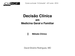 Curso curricular “A Consulta” - 44º curso - 2014 
Decisão Clínica! 
em! 
Medicina Geral e Familiar 
I Método Clínico 
David Silvério Rodrigues, MD 
 