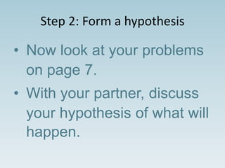 Step 2: Form a hypothesis
• Now look at your problems
on page 7.
• With your partner, discuss
your hypothesis of what will
happen.
 
