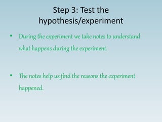 Step 3: Test the
hypothesis/experiment
• During the experiment we take notes to understand
what happens during the experiment.
• The notes help us find the reasons the experiment
happened.
 