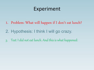 Experiment
1. Problem: What will happen if I don’t eat lunch?
2. Hypothesis: I think I will go crazy.
3. Test: I did not eat lunch. And this is what happened:
 