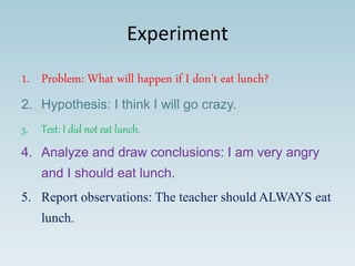 Experiment
1. Problem: What will happen if I don’t eat lunch?
2. Hypothesis: I think I will go crazy.
3. Test: I did not eat lunch.
4. Analyze and draw conclusions: I am very angry
and I should eat lunch.
5. Report observations: The teacher should ALWAYS eat
lunch.
 