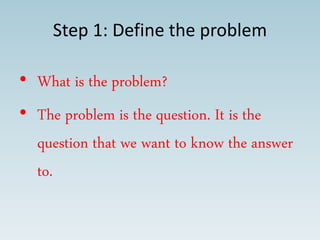 Step 1: Define the problem
• What is the problem?
• The problem is the question. It is the
question that we want to know the answer
to.
 