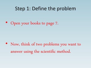 Step 1: Define the problem
• Open your books to page 7.
• Now, think of two problems you want to
answer using the scientific method.
 