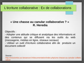 L'écriture collaborative : Ex de collaborations
« Une chasse au canular collaborative ? »
R. Heredia
Objectifs :
- Adopter une attitude critique et analytique des informations et
des contenus qui se diffusent via les outils du web
(messagerie, médias en ligne, réseaux sociaux)
- Utiliser un outil d’écriture collaborative afin de produire un
document collectif
Source :
http://missiontice.ac-besancon.fr/documentation/index.php/une-chasse-au-canular-collabo
rative/
 