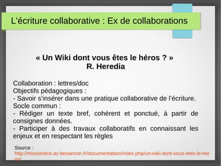 L'écriture collaborative : Ex de collaborations
« Un Wiki dont vous êtes le héros ? »
R. Heredia
Collaboration : lettres/doc
Objectifs pédagogiques :
- Savoir s’insérer dans une pratique collaborative de l’écriture.
Socle commun :
- Rédiger un texte bref, cohérent et ponctué, à partir de
consignes données.
- Participer à des travaux collaboratifs en connaissant les
enjeux et en respectant les règles
Source :
http://missiontice.ac-besancon.fr/documentation/index.php/un-wiki-dont-vous-etes-le-her
os/
 