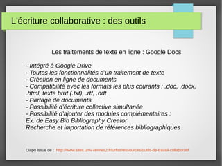 L'écriture collaborative : des outils
Les traitements de texte en ligne : Google Docs
- Intégré à Google Drive
- Toutes les fonctionnalités d’un traitement de texte
- Création en ligne de documents
- Compatibilité avec les formats les plus courants : .doc, .docx,
.html, texte brut (.txt), .rtf, .odt
- Partage de documents
- Possibilité d’écriture collective simultanée
- Possibilité d’ajouter des modules complémentaires :
Ex. de Easy Bib Bibliography Creator
Recherche et importation de références bibliographiques
Diapo issue de : http://www.sites.univ-rennes2.fr/urfist/ressources/outils-de-travail-collaboratif
 